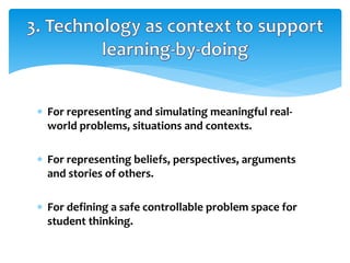  For representing and simulating meaningful real-
world problems, situations and contexts.
 For representing beliefs, perspectives, arguments
and stories of others.
 For defining a safe controllable problem space for
student thinking.
 