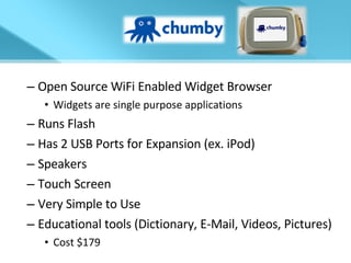 Open Source WiFi Enabled Widget Browser Widgets are single purpose applications Runs Flash Has 2 USB Ports for Expansion (ex. iPod) Speakers Touch Screen Very Simple to Use Educational tools (Dictionary, E-Mail, Videos, Pictures) Cost $179 