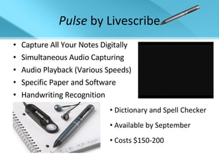 Pulse  by Livescribe Capture All Your Notes Digitally Simultaneous Audio Capturing Audio Playback (Various Speeds) Specific Paper and Software Handwriting Recognition Dictionary and Spell Checker Available by September Costs $150-200 