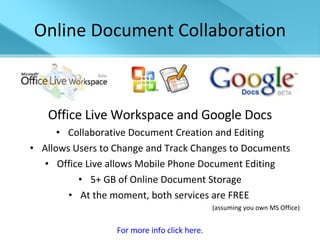 Online Document Collaboration Office Live Workspace and Google Docs Collaborative Document Creation and Editing Allows Users to Change and Track Changes to Documents Office Live allows Mobile Phone Document Editing 5+ GB of Online Document Storage At the moment, both services are FREE  (assuming you own MS Office) For more info click here. 