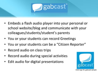 Embeds a flash audio player into your personal or school website/blog and communicate with your colleagues/students/student’s parents You or your students can record Greetings You or your students can be a “Citizen Reporter” Record audio on class trips Record audio during special activities Edit audio for digital presentations Click logo for gabcast sample 