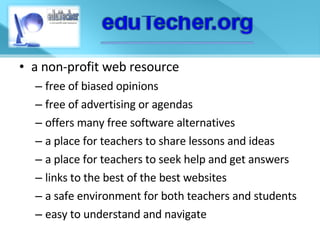 a non-profit web resource free of biased opinions free of advertising or agendas offers many free software alternatives a place for teachers to share lessons and ideas a place for teachers to seek help and get answers links to the best of the best websites a safe environment for both teachers and students easy to understand and navigate 