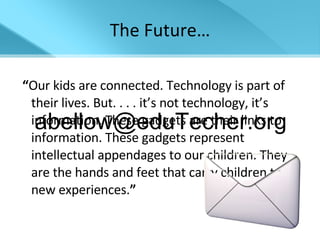 The Future… “ Our kids are connected. Technology is part of their lives. But. . . . it’s not technology, it’s information. These gadgets are their links to information. These gadgets represent intellectual appendages to our children. They are the hands and feet that carry children to new experiences. ” -David Warlick [email_address] 