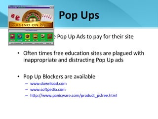 Pop Ups Websites use Pop Up Ads to pay for their site Often times free education sites are plagued with inappropriate and distracting Pop Up ads Pop Up Blockers are available www.download. com www.softpedia.com http://www.panicware.com/product_psfree.html 