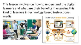 This lesson involves on how to understand the digital
learners and what are their benefits in engaging this
kind of learners in technology based instructional
media.
 