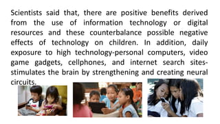 Scientists said that, there are positive benefits derived
from the use of information technology or digital
resources and these counterbalance possible negative
effects of technology on children. In addition, daily
exposure to high technology-personal computers, video
game gadgets, cellphones, and internet search sites-
stimulates the brain by strengthening and creating neural
circuits.
 