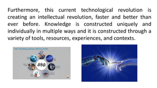 Furthermore, this current technological revolution is
creating an intellectual revolution, faster and better than
ever before. Knowledge is constructed uniquely and
individually in multiple ways and it is constructed through a
variety of tools, resources, experiences, and contexts.
 