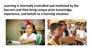 Learning is internally controlled and mediated by the
learners and they bring unique prior knowledge,
experience, and beliefs to a learning situation.
 