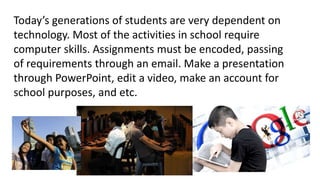 Today’s generations of students are very dependent on
technology. Most of the activities in school require
computer skills. Assignments must be encoded, passing
of requirements through an email. Make a presentation
through PowerPoint, edit a video, make an account for
school purposes, and etc.
 