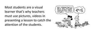 Most students are a visual
learner that’s why teachers
must use pictures, videos in
presenting a lesson to catch the
attention of the students.
 