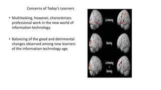 Concerns of Today’s Learners
• Multitasking, however, characterizes
professional work in the new world of
information technology.
• Balancing of the good and detrimental
changes observed among new learners
of the information technology age.
 