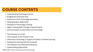 I. Understanding Technology Learners
I. Bridging the Generation Gap
I. Preferences of the Technology Generation
I. Developing Basic Digital Skills
I. Evaluation of Technology Learning
I. Higher Thinking Skills Through IT-based Projects
I. Communications as Information and Technology
I. The Computer as a Tutor
I. The Computer as the Teacher’s Tool
I. Information Technology in Support of Student- Centered Learning
I. Cooperative Learning with the Computer
I. The Software as an Educational Resource
I. Understanding Hypermedia
 