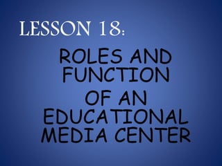 LESSON 18:
ROLES AND
FUNCTION
OF AN
EDUCATIONAL
MEDIA CENTER
 