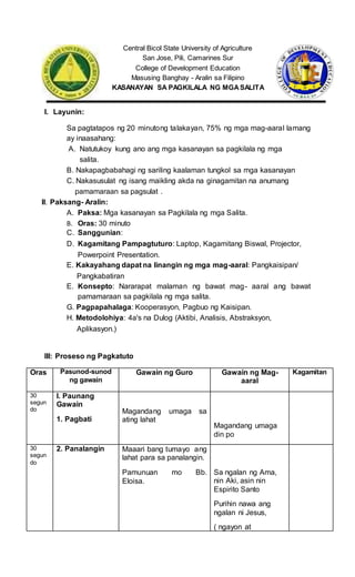 Central Bicol State University of Agriculture
San Jose, Pili, Camarines Sur
College of Development Education
Masusing Banghay - Aralin sa Filipino
KASANAYAN SA PAGKILALA NG MGASALITA
I. Layunin:
Sa pagtatapos ng 20 minutong talakayan, 75% ng mga mag-aaral lamang
ay inaasahang:
A. Natutukoy kung ano ang mga kasanayan sa pagkilala ng mga
salita.
B. Nakapagbabahagi ng sariling kaalaman tungkol sa mga kasanayan
C. Nakasusulat ng isang maikling akda na ginagamitan na anumang
pamamaraan sa pagsulat .
II. Paksang- Aralin:
A. Paksa: Mga kasanayan sa Pagkilala ng mga Salita.
B. Oras: 30 minuto
C. Sanggunian:
D. Kagamitang Pampagtuturo: Laptop, Kagamitang Biswal, Projector,
Powerpoint Presentation.
E. Kakayahang dapat na linangin ng mga mag-aaral: Pangkaisipan/
Pangkabatiran
E. Konsepto: Nararapat malaman ng bawat mag- aaral ang bawat
pamamaraan sa pagkilala ng mga salita.
G. Pagpapahalaga: Kooperasyon, Pagbuo ng Kaisipan.
H. Metodolohiya: 4a's na Dulog (Aktibi, Analisis, Abstraksyon,
Aplikasyon.)
III: Proseso ng Pagkatuto
Oras Pasunod-sunod
ng gawain
Gawain ng Guro Gawain ng Mag-
aaral
Kagamitan
30
segun
do
I. Paunang
Gawain
1. Pagbati
Magandang umaga sa
ating lahat
Magandang umaga
din po
30
segun
do
2. Panalangin Maaari bang tumayo ang
lahat para sa panalangin.
Pamunuan mo Bb.
Eloisa.
Sa ngalan ng Ama,
nin Aki, asin nin
Espirito Santo
Purihin nawa ang
ngalan ni Jesus,
( ngayon at
 