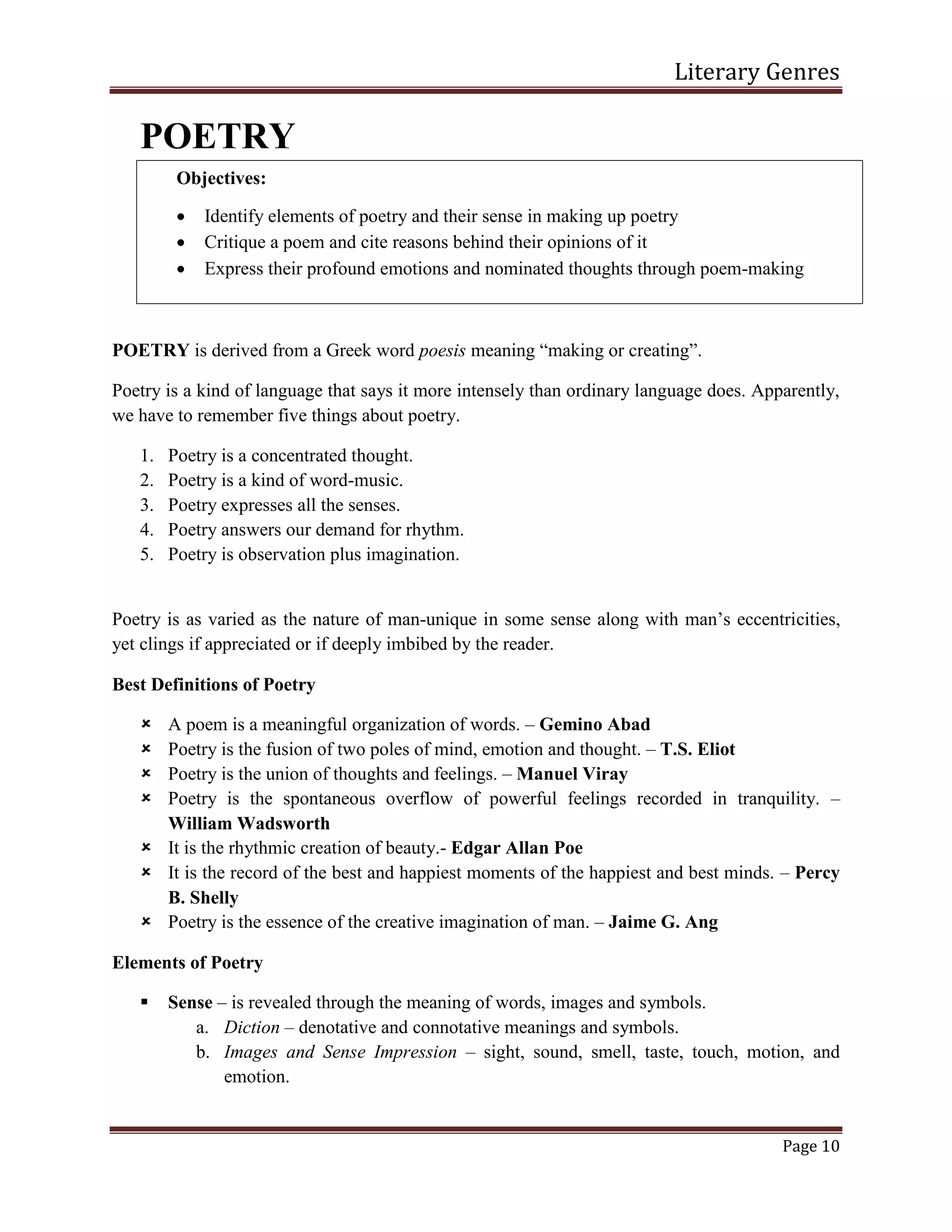 Literary Genres
Page 10
POETRY
POETRY is derived from a Greek word poesis meaning “making or creating”.
Poetry is a kind of language that says it more intensely than ordinary language does. Apparently,
we have to remember five things about poetry.
1. Poetry is a concentrated thought.
2. Poetry is a kind of word-music.
3. Poetry expresses all the senses.
4. Poetry answers our demand for rhythm.
5. Poetry is observation plus imagination.
Poetry is as varied as the nature of man-unique in some sense along with man’s eccentricities,
yet clings if appreciated or if deeply imbibed by the reader.
Best Definitions of Poetry
 A poem is a meaningful organization of words. – Gemino Abad
 Poetry is the fusion of two poles of mind, emotion and thought. – T.S. Eliot
 Poetry is the union of thoughts and feelings. – Manuel Viray
 Poetry is the spontaneous overflow of powerful feelings recorded in tranquility. –
William Wadsworth
 It is the rhythmic creation of beauty.- Edgar Allan Poe
 It is the record of the best and happiest moments of the happiest and best minds. – Percy
B. Shelly
 Poetry is the essence of the creative imagination of man. – Jaime G. Ang
Elements of Poetry
 Sense – is revealed through the meaning of words, images and symbols.
a. Diction – denotative and connotative meanings and symbols.
b. Images and Sense Impression – sight, sound, smell, taste, touch, motion, and
emotion.
Objectives:
 Identify elements of poetry and their sense in making up poetry
 Critique a poem and cite reasons behind their opinions of it
 Express their profound emotions and nominated thoughts through poem-making
 