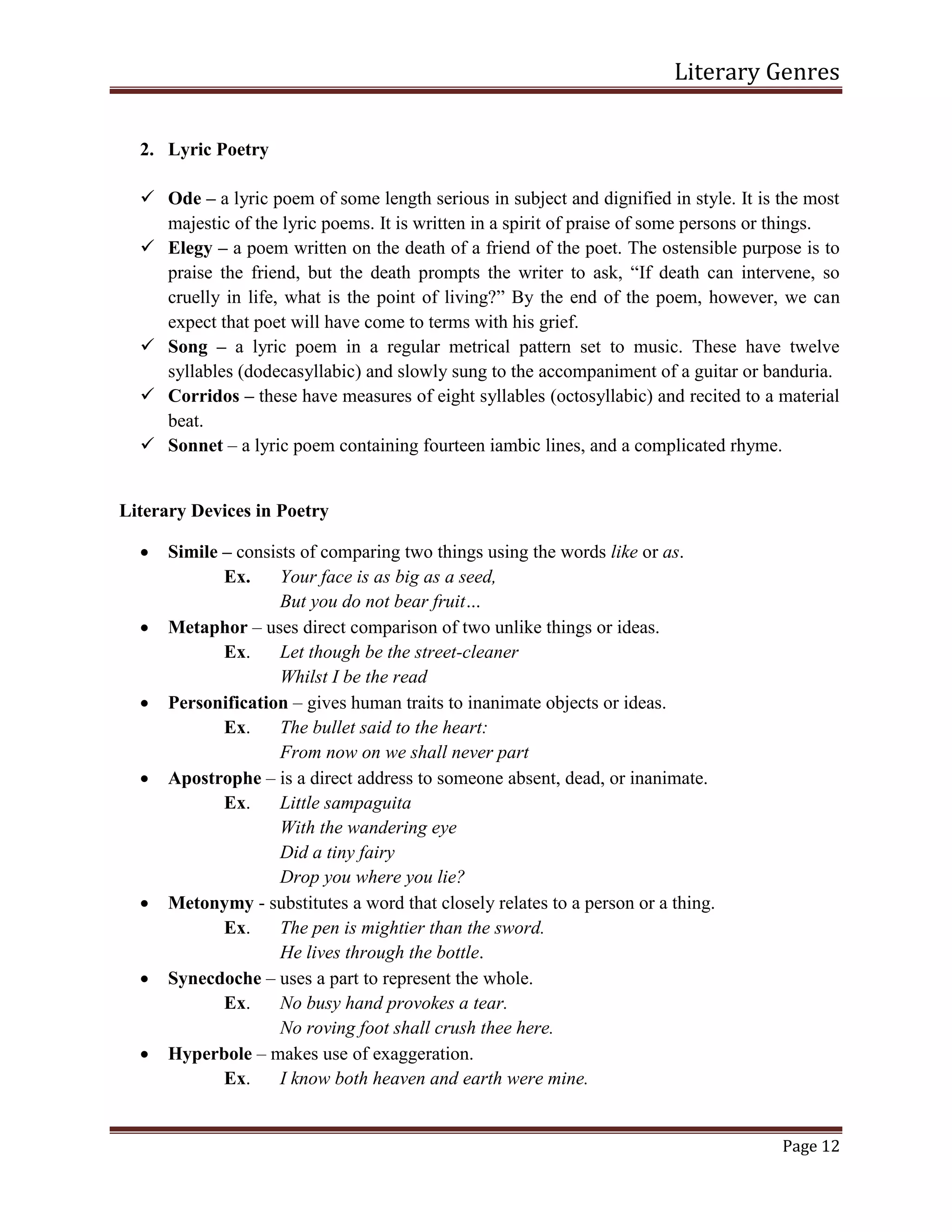 Literary Genres
Page 12
2. Lyric Poetry
 Ode – a lyric poem of some length serious in subject and dignified in style. It is the most
majestic of the lyric poems. It is written in a spirit of praise of some persons or things.
 Elegy – a poem written on the death of a friend of the poet. The ostensible purpose is to
praise the friend, but the death prompts the writer to ask, “If death can intervene, so
cruelly in life, what is the point of living?” By the end of the poem, however, we can
expect that poet will have come to terms with his grief.
 Song – a lyric poem in a regular metrical pattern set to music. These have twelve
syllables (dodecasyllabic) and slowly sung to the accompaniment of a guitar or banduria.
 Corridos – these have measures of eight syllables (octosyllabic) and recited to a material
beat.
 Sonnet – a lyric poem containing fourteen iambic lines, and a complicated rhyme.
Literary Devices in Poetry
 Simile – consists of comparing two things using the words like or as.
Ex. Your face is as big as a seed,
But you do not bear fruit…
 Metaphor – uses direct comparison of two unlike things or ideas.
Ex. Let though be the street-cleaner
Whilst I be the read
 Personification – gives human traits to inanimate objects or ideas.
Ex. The bullet said to the heart:
From now on we shall never part
 Apostrophe – is a direct address to someone absent, dead, or inanimate.
Ex. Little sampaguita
With the wandering eye
Did a tiny fairy
Drop you where you lie?
 Metonymy - substitutes a word that closely relates to a person or a thing.
Ex. The pen is mightier than the sword.
He lives through the bottle.
 Synecdoche – uses a part to represent the whole.
Ex. No busy hand provokes a tear.
No roving foot shall crush thee here.
 Hyperbole – makes use of exaggeration.
Ex. I know both heaven and earth were mine.
 