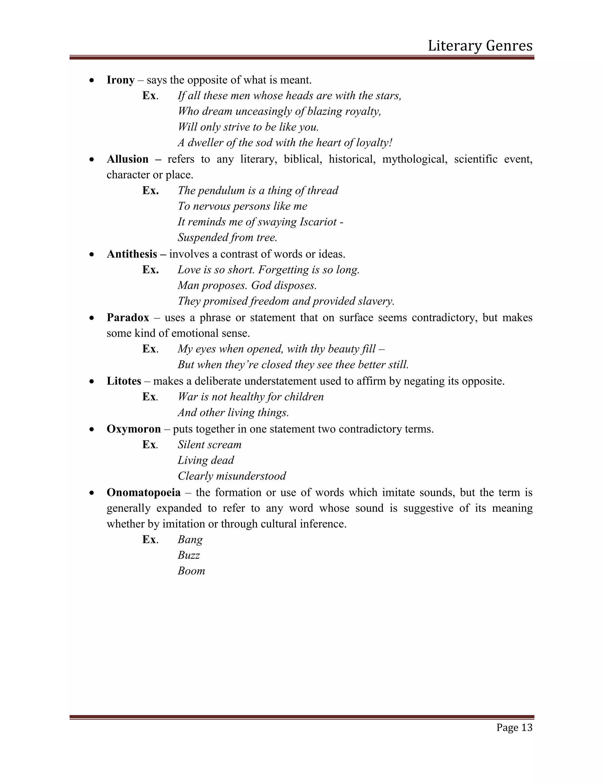 Literary Genres
Page 13
 Irony – says the opposite of what is meant.
Ex. If all these men whose heads are with the stars,
Who dream unceasingly of blazing royalty,
Will only strive to be like you.
A dweller of the sod with the heart of loyalty!
 Allusion – refers to any literary, biblical, historical, mythological, scientific event,
character or place.
Ex. The pendulum is a thing of thread
To nervous persons like me
It reminds me of swaying Iscariot -
Suspended from tree.
 Antithesis – involves a contrast of words or ideas.
Ex. Love is so short. Forgetting is so long.
Man proposes. God disposes.
They promised freedom and provided slavery.
 Paradox – uses a phrase or statement that on surface seems contradictory, but makes
some kind of emotional sense.
Ex. My eyes when opened, with thy beauty fill –
But when they’re closed they see thee better still.
 Litotes – makes a deliberate understatement used to affirm by negating its opposite.
Ex. War is not healthy for children
And other living things.
 Oxymoron – puts together in one statement two contradictory terms.
Ex. Silent scream
Living dead
Clearly misunderstood
 Onomatopoeia – the formation or use of words which imitate sounds, but the term is
generally expanded to refer to any word whose sound is suggestive of its meaning
whether by imitation or through cultural inference.
Ex. Bang
Buzz
Boom
 