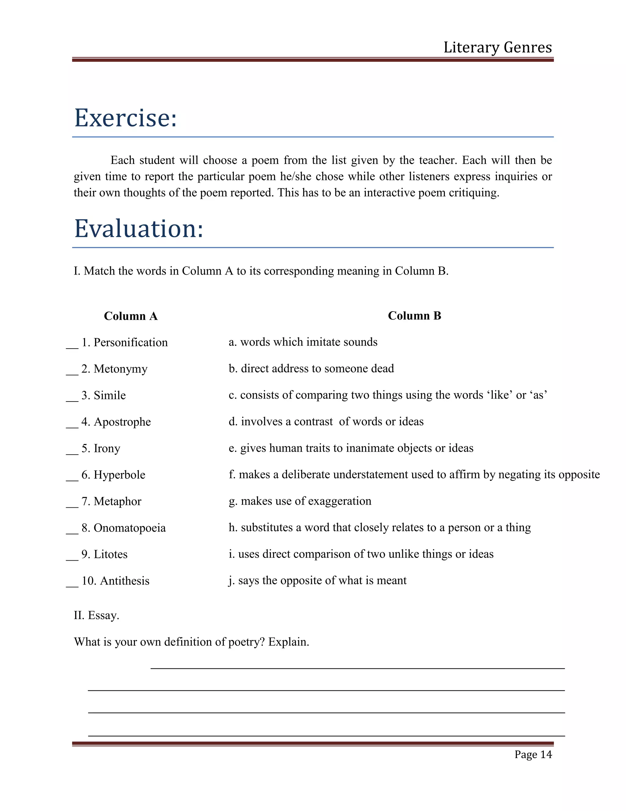 Literary Genres
Page 14
Exercise:
Each student will choose a poem from the list given by the teacher. Each will then be
given time to report the particular poem he/she chose while other listeners express inquiries or
their own thoughts of the poem reported. This has to be an interactive poem critiquing.
Evaluation:
I. Match the words in Column A to its corresponding meaning in Column B.
II. Essay.
What is your own definition of poetry? Explain.
Column A
__ 1. Personification
__ 2. Metonymy
__ 3. Simile
__ 4. Apostrophe
__ 5. Irony
__ 6. Hyperbole
__ 7. Metaphor
__ 8. Onomatopoeia
__ 9. Litotes
__ 10. Antithesis
Column B
a. words which imitate sounds
b. direct address to someone dead
c. consists of comparing two things using the words ‘like’ or ‘as’
d. involves a contrast of words or ideas
e. gives human traits to inanimate objects or ideas
f. makes a deliberate understatement used to affirm by negating its opposite
g. makes use of exaggeration
h. substitutes a word that closely relates to a person or a thing
i. uses direct comparison of two unlike things or ideas
j. says the opposite of what is meant
 