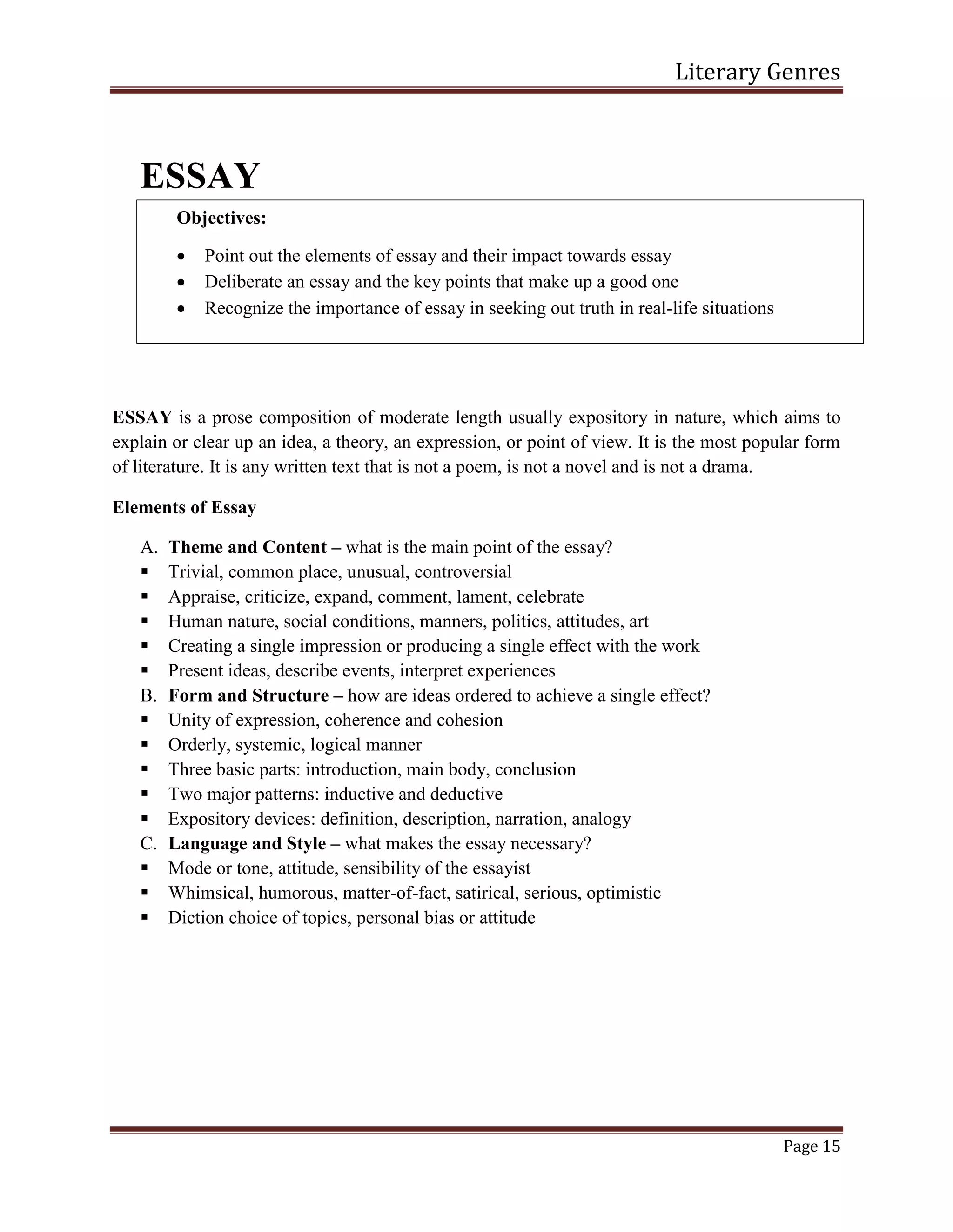 Literary Genres
Page 15
ESSAY
ESSAY is a prose composition of moderate length usually expository in nature, which aims to
explain or clear up an idea, a theory, an expression, or point of view. It is the most popular form
of literature. It is any written text that is not a poem, is not a novel and is not a drama.
Elements of Essay
A. Theme and Content – what is the main point of the essay?
 Trivial, common place, unusual, controversial
 Appraise, criticize, expand, comment, lament, celebrate
 Human nature, social conditions, manners, politics, attitudes, art
 Creating a single impression or producing a single effect with the work
 Present ideas, describe events, interpret experiences
B. Form and Structure – how are ideas ordered to achieve a single effect?
 Unity of expression, coherence and cohesion
 Orderly, systemic, logical manner
 Three basic parts: introduction, main body, conclusion
 Two major patterns: inductive and deductive
 Expository devices: definition, description, narration, analogy
C. Language and Style – what makes the essay necessary?
 Mode or tone, attitude, sensibility of the essayist
 Whimsical, humorous, matter-of-fact, satirical, serious, optimistic
 Diction choice of topics, personal bias or attitude
Objectives:
 Point out the elements of essay and their impact towards essay
 Deliberate an essay and the key points that make up a good one
 Recognize the importance of essay in seeking out truth in real-life situations
 