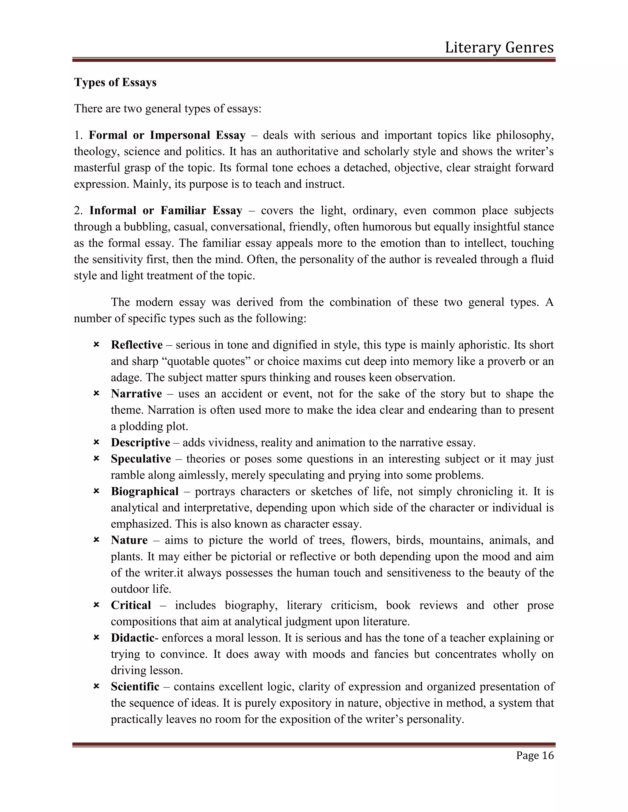 Literary Genres
Page 16
Types of Essays
There are two general types of essays:
1. Formal or Impersonal Essay – deals with serious and important topics like philosophy,
theology, science and politics. It has an authoritative and scholarly style and shows the writer’s
masterful grasp of the topic. Its formal tone echoes a detached, objective, clear straight forward
expression. Mainly, its purpose is to teach and instruct.
2. Informal or Familiar Essay – covers the light, ordinary, even common place subjects
through a bubbling, casual, conversational, friendly, often humorous but equally insightful stance
as the formal essay. The familiar essay appeals more to the emotion than to intellect, touching
the sensitivity first, then the mind. Often, the personality of the author is revealed through a fluid
style and light treatment of the topic.
The modern essay was derived from the combination of these two general types. A
number of specific types such as the following:
 Reflective – serious in tone and dignified in style, this type is mainly aphoristic. Its short
and sharp “quotable quotes” or choice maxims cut deep into memory like a proverb or an
adage. The subject matter spurs thinking and rouses keen observation.
 Narrative – uses an accident or event, not for the sake of the story but to shape the
theme. Narration is often used more to make the idea clear and endearing than to present
a plodding plot.
 Descriptive – adds vividness, reality and animation to the narrative essay.
 Speculative – theories or poses some questions in an interesting subject or it may just
ramble along aimlessly, merely speculating and prying into some problems.
 Biographical – portrays characters or sketches of life, not simply chronicling it. It is
analytical and interpretative, depending upon which side of the character or individual is
emphasized. This is also known as character essay.
 Nature – aims to picture the world of trees, flowers, birds, mountains, animals, and
plants. It may either be pictorial or reflective or both depending upon the mood and aim
of the writer.it always possesses the human touch and sensitiveness to the beauty of the
outdoor life.
 Critical – includes biography, literary criticism, book reviews and other prose
compositions that aim at analytical judgment upon literature.
 Didactic- enforces a moral lesson. It is serious and has the tone of a teacher explaining or
trying to convince. It does away with moods and fancies but concentrates wholly on
driving lesson.
 Scientific – contains excellent logic, clarity of expression and organized presentation of
the sequence of ideas. It is purely expository in nature, objective in method, a system that
practically leaves no room for the exposition of the writer’s personality.
 