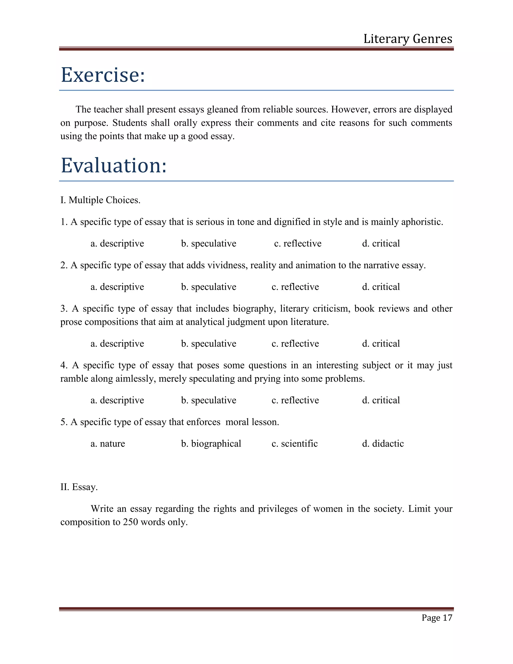Literary Genres
Page 17
Exercise:
The teacher shall present essays gleaned from reliable sources. However, errors are displayed
on purpose. Students shall orally express their comments and cite reasons for such comments
using the points that make up a good essay.
Evaluation:
I. Multiple Choices.
1. A specific type of essay that is serious in tone and dignified in style and is mainly aphoristic.
a. descriptive b. speculative c. reflective d. critical
2. A specific type of essay that adds vividness, reality and animation to the narrative essay.
a. descriptive b. speculative c. reflective d. critical
3. A specific type of essay that includes biography, literary criticism, book reviews and other
prose compositions that aim at analytical judgment upon literature.
a. descriptive b. speculative c. reflective d. critical
4. A specific type of essay that poses some questions in an interesting subject or it may just
ramble along aimlessly, merely speculating and prying into some problems.
a. descriptive b. speculative c. reflective d. critical
5. A specific type of essay that enforces moral lesson.
a. nature b. biographical c. scientific d. didactic
II. Essay.
Write an essay regarding the rights and privileges of women in the society. Limit your
composition to 250 words only.
 