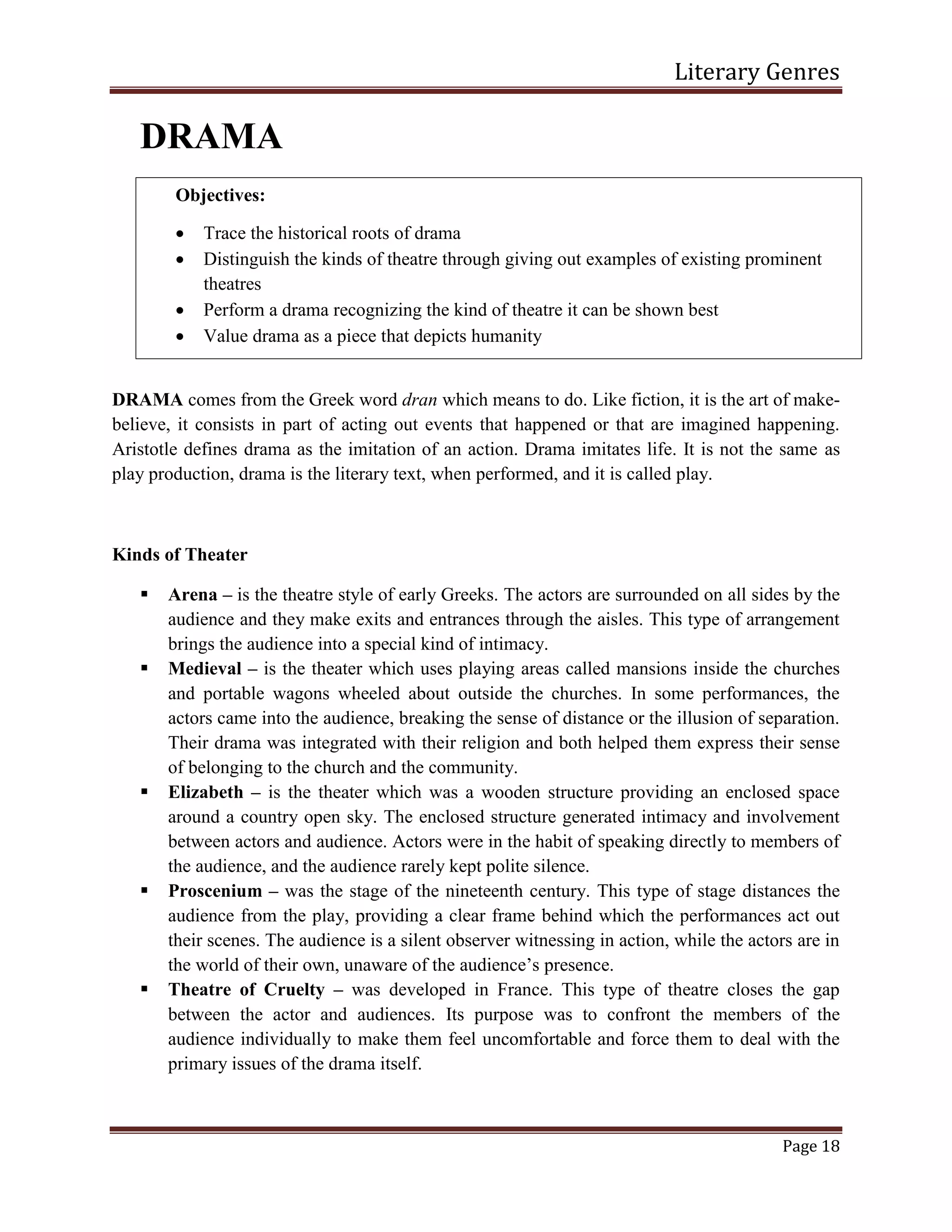 Literary Genres
Page 18
DRAMA
DRAMA comes from the Greek word dran which means to do. Like fiction, it is the art of make-
believe, it consists in part of acting out events that happened or that are imagined happening.
Aristotle defines drama as the imitation of an action. Drama imitates life. It is not the same as
play production, drama is the literary text, when performed, and it is called play.
Kinds of Theater
 Arena – is the theatre style of early Greeks. The actors are surrounded on all sides by the
audience and they make exits and entrances through the aisles. This type of arrangement
brings the audience into a special kind of intimacy.
 Medieval – is the theater which uses playing areas called mansions inside the churches
and portable wagons wheeled about outside the churches. In some performances, the
actors came into the audience, breaking the sense of distance or the illusion of separation.
Their drama was integrated with their religion and both helped them express their sense
of belonging to the church and the community.
 Elizabeth – is the theater which was a wooden structure providing an enclosed space
around a country open sky. The enclosed structure generated intimacy and involvement
between actors and audience. Actors were in the habit of speaking directly to members of
the audience, and the audience rarely kept polite silence.
 Proscenium – was the stage of the nineteenth century. This type of stage distances the
audience from the play, providing a clear frame behind which the performances act out
their scenes. The audience is a silent observer witnessing in action, while the actors are in
the world of their own, unaware of the audience’s presence.
 Theatre of Cruelty – was developed in France. This type of theatre closes the gap
between the actor and audiences. Its purpose was to confront the members of the
audience individually to make them feel uncomfortable and force them to deal with the
primary issues of the drama itself.
Objectives:
 Trace the historical roots of drama
 Distinguish the kinds of theatre through giving out examples of existing prominent
theatres
 Perform a drama recognizing the kind of theatre it can be shown best
 Value drama as a piece that depicts humanity
 