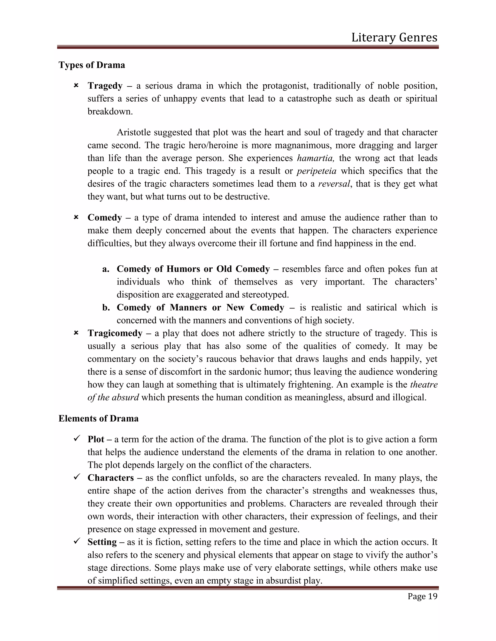 Literary Genres
Page 19
Types of Drama
 Tragedy – a serious drama in which the protagonist, traditionally of noble position,
suffers a series of unhappy events that lead to a catastrophe such as death or spiritual
breakdown.
Aristotle suggested that plot was the heart and soul of tragedy and that character
came second. The tragic hero/heroine is more magnanimous, more dragging and larger
than life than the average person. She experiences hamartia, the wrong act that leads
people to a tragic end. This tragedy is a result or peripeteia which specifics that the
desires of the tragic characters sometimes lead them to a reversal, that is they get what
they want, but what turns out to be destructive.
 Comedy – a type of drama intended to interest and amuse the audience rather than to
make them deeply concerned about the events that happen. The characters experience
difficulties, but they always overcome their ill fortune and find happiness in the end.
a. Comedy of Humors or Old Comedy – resembles farce and often pokes fun at
individuals who think of themselves as very important. The characters’
disposition are exaggerated and stereotyped.
b. Comedy of Manners or New Comedy – is realistic and satirical which is
concerned with the manners and conventions of high society.
 Tragicomedy – a play that does not adhere strictly to the structure of tragedy. This is
usually a serious play that has also some of the qualities of comedy. It may be
commentary on the society’s raucous behavior that draws laughs and ends happily, yet
there is a sense of discomfort in the sardonic humor; thus leaving the audience wondering
how they can laugh at something that is ultimately frightening. An example is the theatre
of the absurd which presents the human condition as meaningless, absurd and illogical.
Elements of Drama
 Plot – a term for the action of the drama. The function of the plot is to give action a form
that helps the audience understand the elements of the drama in relation to one another.
The plot depends largely on the conflict of the characters.
 Characters – as the conflict unfolds, so are the characters revealed. In many plays, the
entire shape of the action derives from the character’s strengths and weaknesses thus,
they create their own opportunities and problems. Characters are revealed through their
own words, their interaction with other characters, their expression of feelings, and their
presence on stage expressed in movement and gesture.
 Setting – as it is fiction, setting refers to the time and place in which the action occurs. It
also refers to the scenery and physical elements that appear on stage to vivify the author’s
stage directions. Some plays make use of very elaborate settings, while others make use
of simplified settings, even an empty stage in absurdist play.
 