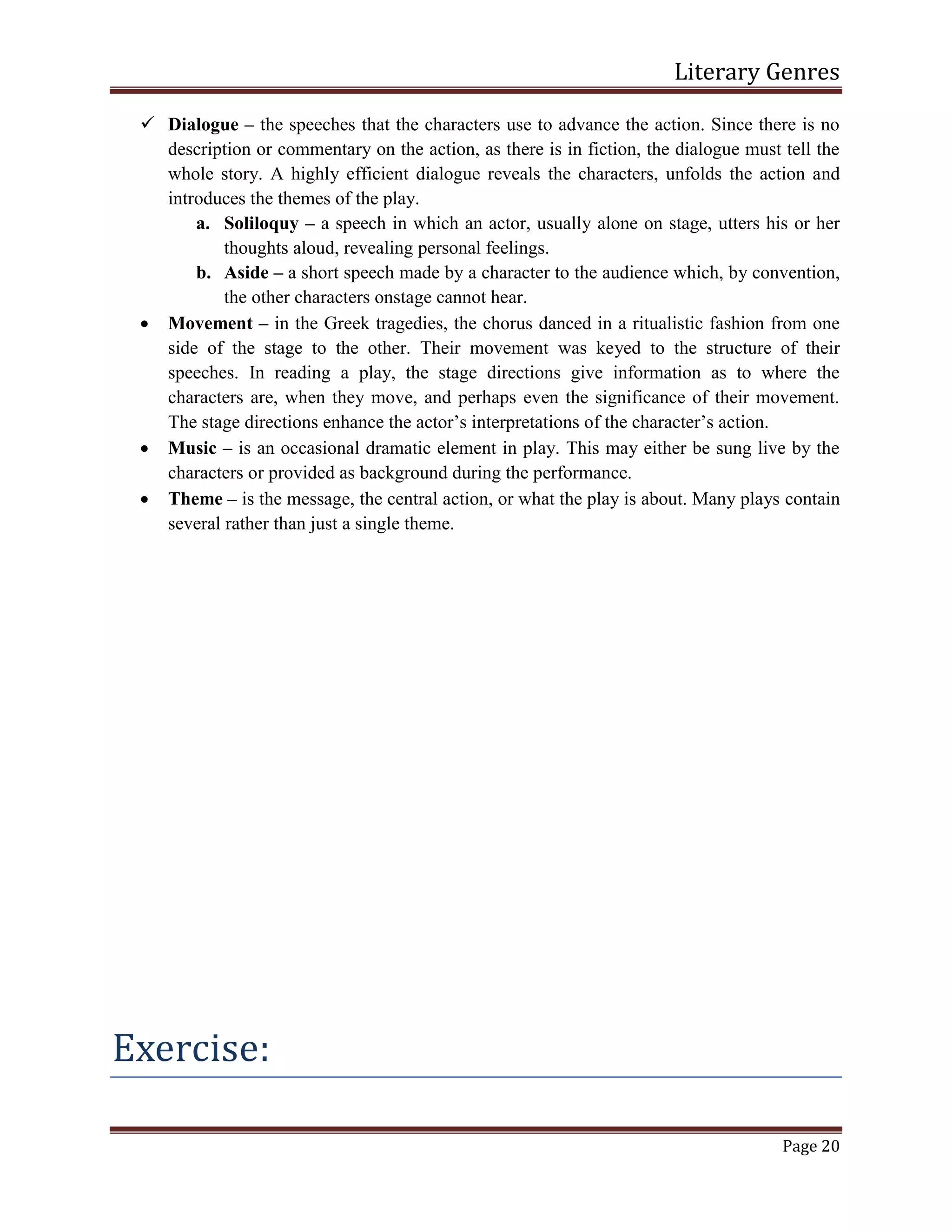 Literary Genres
Page 20
 Dialogue – the speeches that the characters use to advance the action. Since there is no
description or commentary on the action, as there is in fiction, the dialogue must tell the
whole story. A highly efficient dialogue reveals the characters, unfolds the action and
introduces the themes of the play.
a. Soliloquy – a speech in which an actor, usually alone on stage, utters his or her
thoughts aloud, revealing personal feelings.
b. Aside – a short speech made by a character to the audience which, by convention,
the other characters onstage cannot hear.
 Movement – in the Greek tragedies, the chorus danced in a ritualistic fashion from one
side of the stage to the other. Their movement was keyed to the structure of their
speeches. In reading a play, the stage directions give information as to where the
characters are, when they move, and perhaps even the significance of their movement.
The stage directions enhance the actor’s interpretations of the character’s action.
 Music – is an occasional dramatic element in play. This may either be sung live by the
characters or provided as background during the performance.
 Theme – is the message, the central action, or what the play is about. Many plays contain
several rather than just a single theme.
Exercise:
 