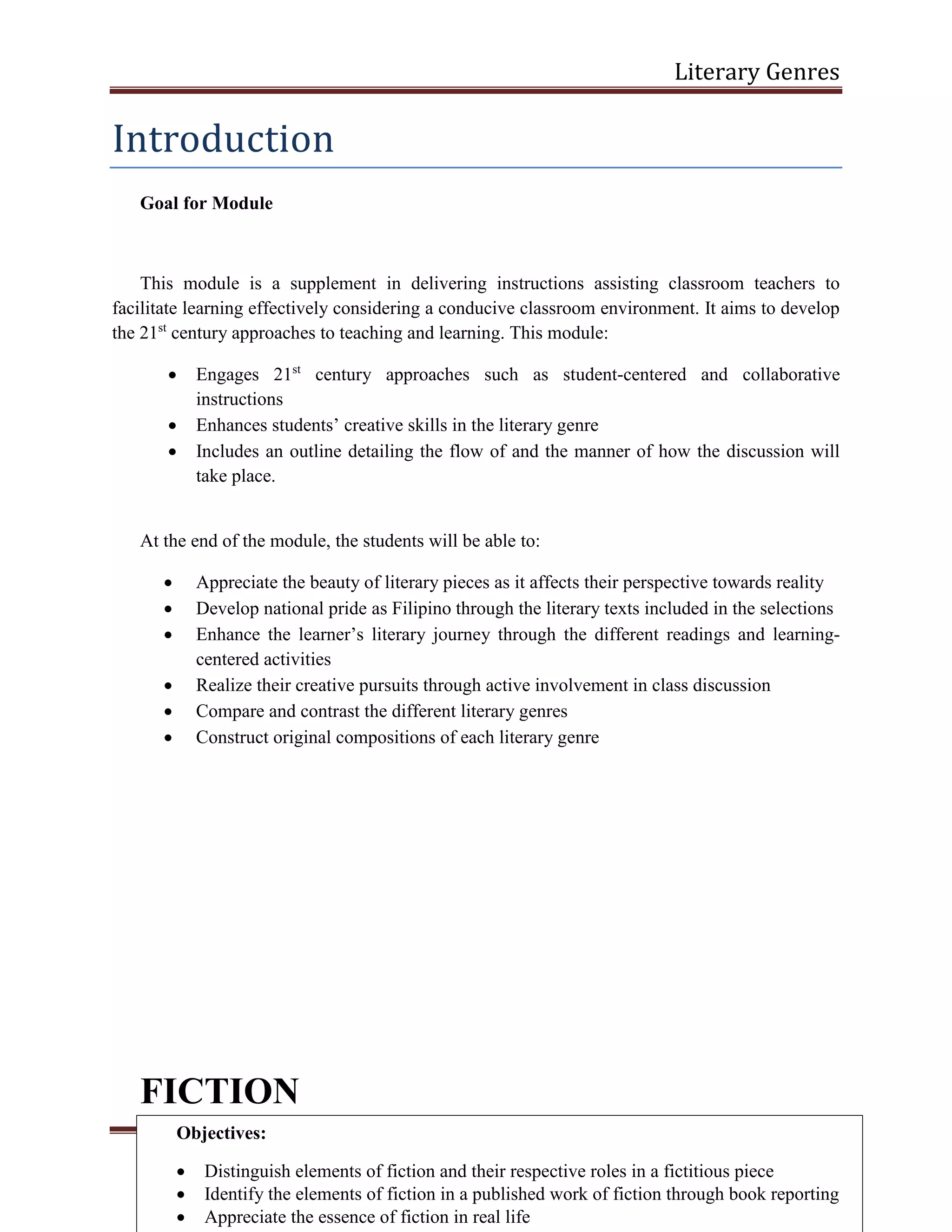 Literary Genres
Page 3
Introduction
Goal for Module
This module is a supplement in delivering instructions assisting classroom teachers to
facilitate learning effectively considering a conducive classroom environment. It aims to develop
the 21st
century approaches to teaching and learning. This module:
 Engages 21st
century approaches such as student-centered and collaborative
instructions
 Enhances students’ creative skills in the literary genre
 Includes an outline detailing the flow of and the manner of how the discussion will
take place.
At the end of the module, the students will be able to:
 Appreciate the beauty of literary pieces as it affects their perspective towards reality
 Develop national pride as Filipino through the literary texts included in the selections
 Enhance the learner’s literary journey through the different readings and learning-
centered activities
 Realize their creative pursuits through active involvement in class discussion
 Compare and contrast the different literary genres
 Construct original compositions of each literary genre
FICTION
Objectives:
 Distinguish elements of fiction and their respective roles in a fictitious piece
 Identify the elements of fiction in a published work of fiction through book reporting
 Appreciate the essence of fiction in real life
 
