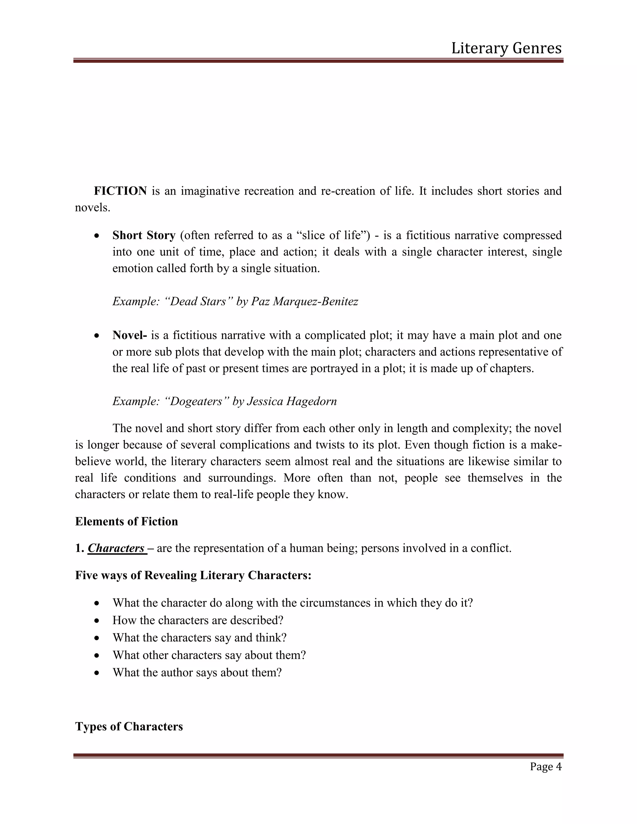 Literary Genres
Page 4
FICTION is an imaginative recreation and re-creation of life. It includes short stories and
novels.
 Short Story (often referred to as a “slice of life”) - is a fictitious narrative compressed
into one unit of time, place and action; it deals with a single character interest, single
emotion called forth by a single situation.
Example: “Dead Stars” by Paz Marquez-Benitez
 Novel- is a fictitious narrative with a complicated plot; it may have a main plot and one
or more sub plots that develop with the main plot; characters and actions representative of
the real life of past or present times are portrayed in a plot; it is made up of chapters.
Example: “Dogeaters” by Jessica Hagedorn
The novel and short story differ from each other only in length and complexity; the novel
is longer because of several complications and twists to its plot. Even though fiction is a make-
believe world, the literary characters seem almost real and the situations are likewise similar to
real life conditions and surroundings. More often than not, people see themselves in the
characters or relate them to real-life people they know.
Elements of Fiction
1. Characters – are the representation of a human being; persons involved in a conflict.
Five ways of Revealing Literary Characters:
 What the character do along with the circumstances in which they do it?
 How the characters are described?
 What the characters say and think?
 What other characters say about them?
 What the author says about them?
Types of Characters
 