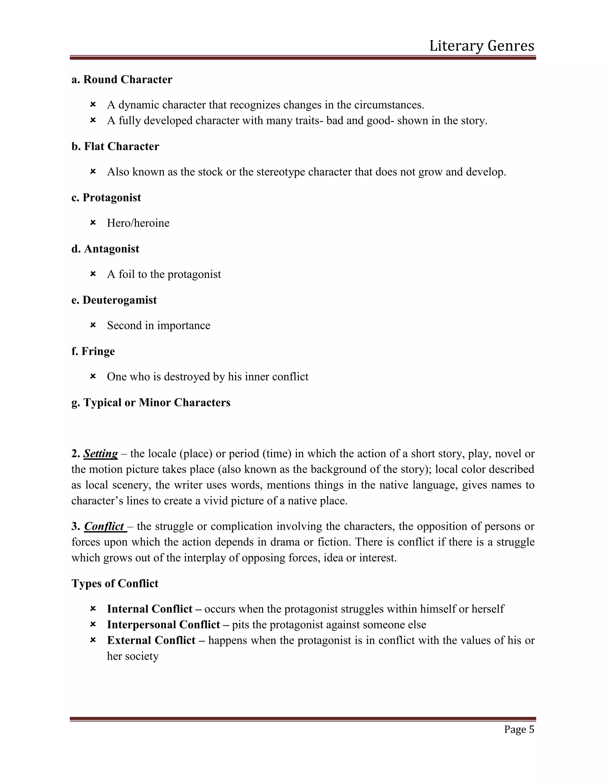 Literary Genres
Page 5
a. Round Character
 A dynamic character that recognizes changes in the circumstances.
 A fully developed character with many traits- bad and good- shown in the story.
b. Flat Character
 Also known as the stock or the stereotype character that does not grow and develop.
c. Protagonist
 Hero/heroine
d. Antagonist
 A foil to the protagonist
e. Deuterogamist
 Second in importance
f. Fringe
 One who is destroyed by his inner conflict
g. Typical or Minor Characters
2. Setting – the locale (place) or period (time) in which the action of a short story, play, novel or
the motion picture takes place (also known as the background of the story); local color described
as local scenery, the writer uses words, mentions things in the native language, gives names to
character’s lines to create a vivid picture of a native place.
3. Conflict – the struggle or complication involving the characters, the opposition of persons or
forces upon which the action depends in drama or fiction. There is conflict if there is a struggle
which grows out of the interplay of opposing forces, idea or interest.
Types of Conflict
 Internal Conflict – occurs when the protagonist struggles within himself or herself
 Interpersonal Conflict – pits the protagonist against someone else
 External Conflict – happens when the protagonist is in conflict with the values of his or
her society
 