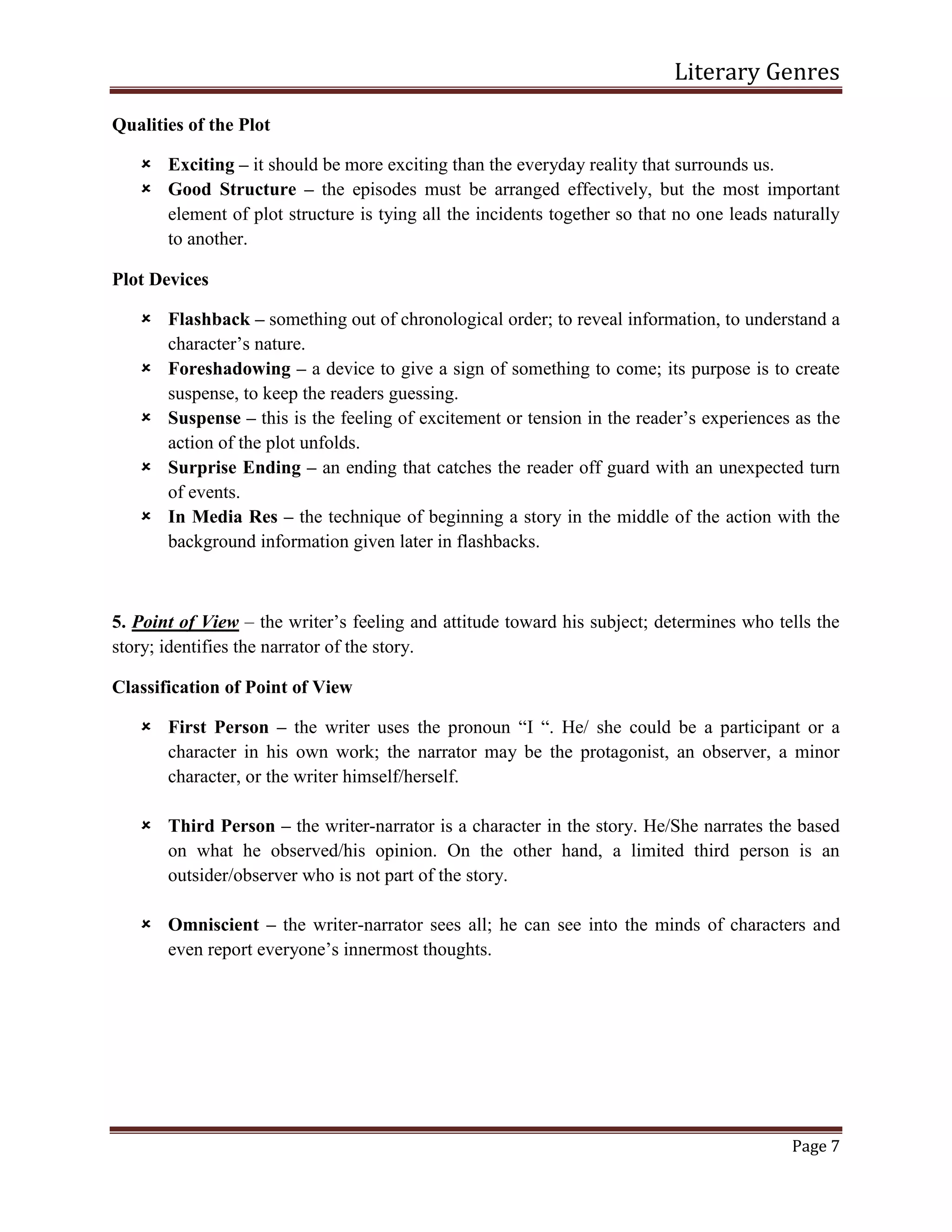 Literary Genres
Page 7
Qualities of the Plot
 Exciting – it should be more exciting than the everyday reality that surrounds us.
 Good Structure – the episodes must be arranged effectively, but the most important
element of plot structure is tying all the incidents together so that no one leads naturally
to another.
Plot Devices
 Flashback – something out of chronological order; to reveal information, to understand a
character’s nature.
 Foreshadowing – a device to give a sign of something to come; its purpose is to create
suspense, to keep the readers guessing.
 Suspense – this is the feeling of excitement or tension in the reader’s experiences as the
action of the plot unfolds.
 Surprise Ending – an ending that catches the reader off guard with an unexpected turn
of events.
 In Media Res – the technique of beginning a story in the middle of the action with the
background information given later in flashbacks.
5. Point of View – the writer’s feeling and attitude toward his subject; determines who tells the
story; identifies the narrator of the story.
Classification of Point of View
 First Person – the writer uses the pronoun “I “. He/ she could be a participant or a
character in his own work; the narrator may be the protagonist, an observer, a minor
character, or the writer himself/herself.
 Third Person – the writer-narrator is a character in the story. He/She narrates the based
on what he observed/his opinion. On the other hand, a limited third person is an
outsider/observer who is not part of the story.
 Omniscient – the writer-narrator sees all; he can see into the minds of characters and
even report everyone’s innermost thoughts.
 
