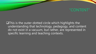 “CONTENT”
This is the outer-dotted circle which highlights the
understanding that technology, pedagogy, and content
do not exist in a vacuum, but rather, are represented in
specific learning and teaching contexts.
 
