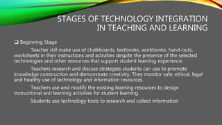 STAGES OF TECHNOLOGY INTEGRATION
IN TEACHING AND LEARNING
 Beginning Stage
Teacher still make use of chalkboards, textbooks, workbooks, hand-outs,
worksheets in their instructions and activities despite the presence of the selected
technologies and other resources that support student learning experience.
Teachers research and discuss strategies students can use to promote
knowledge construction and demonstrate creativity. They monitor safe, ethical, legal
and healthy use of technology and information resources.
Teachers use and modify the existing learning resources to design
instructional and learning activities for student learning.
Students use technology tools to research and collect information
 