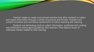 Teachers adapt or create instructional activities that allow students to collect
and report information through a variety of products and formats. Teachers and
conduct formative and summative assessments to inform teaching and learning.
Students use technology tools to collect information, synthesize and creating
new information and projects guided by their teachers. They explore issues of
individual interest related to their learning.
 