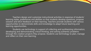 Teachers design and customize instructional activities in response of students’
learning styles, preferences and abilities so that students develop questions, propose
solution and elicit feedback on their learning. Teachers provide students with various
opportunities to demonstrate skills and knowledge to adapt future teaching and
learning opportunities.
Students use technology in support of collecting and synthesizing information,
developing and demonstrating critical thinking, and solving authentic problems
through the creation projects they propose. Students use technology to plan, manage
and reflect on their own learning.
 