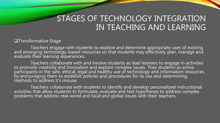 STAGES OF TECHNOLOGY INTEGRATION
IN TEACHING AND LEARNING
Transformative Stage
Teachers engage with students to explore and determine appropriate uses of existing
and emerging technology-based resources so that students may effectively plan, manage and
evaluate their learning experiences.
Teachers collaborate with and involve students as lead learners to engage in activities
to promote creativity and innovation and explore complex issues. They students as active
participants in the safe, ethical, legal and healthy use of technology and information resources
by encouraging them to establish policies and procedures for its use and determining
methods to address it’s misuse.
Teachers collaborate with students to identify and develop personalized instructional
activities that allow students to formulate, evaluate and test hypotheses to address complex
problems that address real-world and local and global issues with their teachers.
 