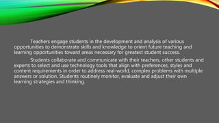 Teachers engage students in the development and analysis of various
opportunities to demonstrate skills and knowledge to orient future teaching and
learning opportunities toward areas necessary for greatest student success.
Students collaborate and communicate with their teachers, other students and
experts to select and use technology tools that align with preferences, styles and
content requirements in order to address real-world, complex problems with multiple
answers or solution. Students routinely monitor, evaluate and adjust their own
learning strategies and thinking.
 