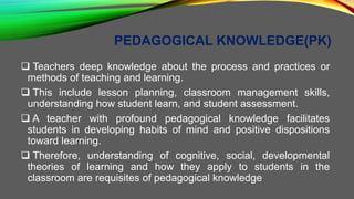 PEDAGOGICAL KNOWLEDGE(PK)
 Teachers deep knowledge about the process and practices or
methods of teaching and learning.
 This include lesson planning, classroom management skills,
understanding how student learn, and student assessment.
 A teacher with profound pedagogical knowledge facilitates
students in developing habits of mind and positive dispositions
toward learning.
 Therefore, understanding of cognitive, social, developmental
theories of learning and how they apply to students in the
classroom are requisites of pedagogical knowledge
 
