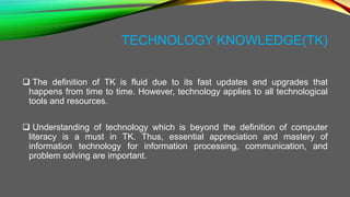 TECHNOLOGY KNOWLEDGE(TK)
 The definition of TK is fluid due to its fast updates and upgrades that
happens from time to time. However, technology applies to all technological
tools and resources.
 Understanding of technology which is beyond the definition of computer
literacy is a must in TK. Thus, essential appreciation and mastery of
information technology for information processing, communication, and
problem solving are important.
 