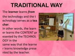 TRADITIONAL WAY
The learner learns from
the technology and the t
echnology serves as a tea
cher.
In other words, the learn
er learns the CONTENT pr
esented by the TECHNOL
OGY in the
same way that the learne
r learns knowledge prese
nted by the teacher.
 