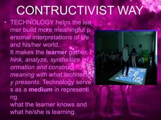CONTRUCTIVIST WAY
• TECHNOLOGY helps the lea
rner build more meaningful p
ersonal interpretations of life
and his/her world.
It makes the learner gather, t
hink, analyze, synthesize inf
ormation and construct
meaning with what technolog
y presents. Technology serve
s as a medium in representi
ng
what the learner knows and
what he/she is learning.
 