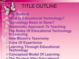 TITLE OUTLINE
The Student
What Is Educational Technology?
Technology Boon or Bane?
Systematic Approach To Teaching
The Roles Of Educational Technology
In Learning
New Bloom’s Taxonomy
Cone Of Experience
Learning Through Educational
Technology
Conceptual Model Of Learning
 