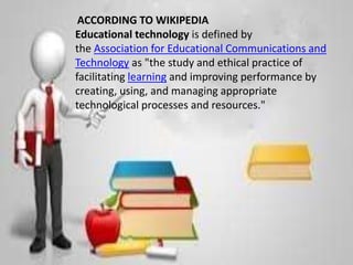 Systematic approach to teaching
ACCORDING TO WIKIPEDIA
Educational technology is defined by
the Association for Educational Communications and
Technology as "the study and ethical practice of
facilitating learning and improving performance by
creating, using, and managing appropriate
technological processes and resources."
 