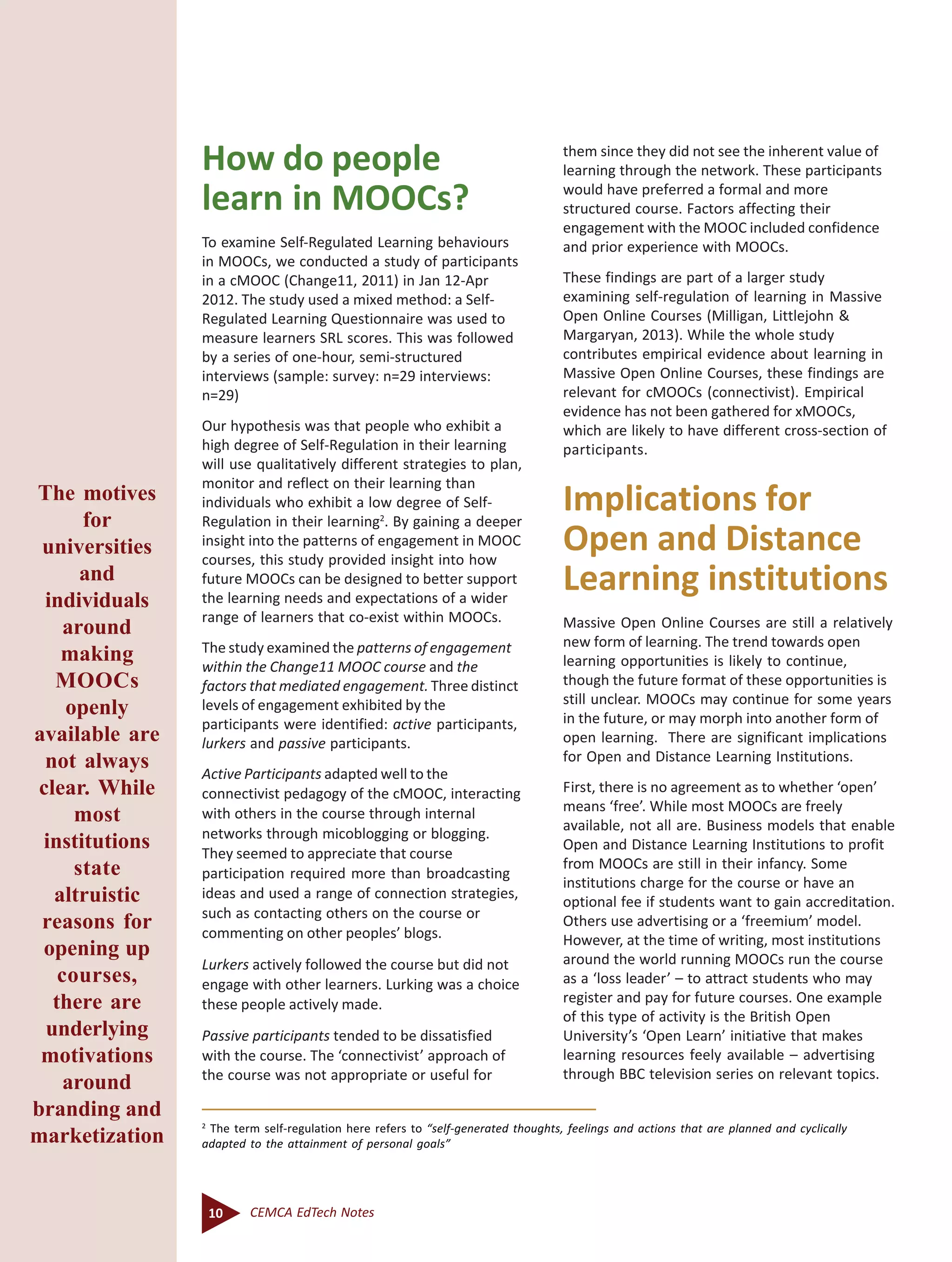 10 CEMCA EdTech Notes
How do people
learn in MOOCs?
To examine Self-Regulated Learning behaviours
in MOOCs, we conducted a study of participants
in a cMOOC (Change11, 2011) in Jan 12-Apr
2012. The study used a mixed method: a Self-
Regulated Learning Questionnaire was used to
measure learners SRL scores. This was followed
by a series of one-hour, semi-structured
interviews (sample: survey: n=29 interviews:
n=29)
Our hypothesis was that people who exhibit a
high degree of Self-Regulation in their learning
will use qualitatively different strategies to plan,
monitor and reflect on their learning than
individuals who exhibit a low degree of Self-
Regulation in their learning2
. By gaining a deeper
insight into the patterns of engagement in MOOC
courses, this study provided insight into how
future MOOCs can be designed to better support
the learning needs and expectations of a wider
range of learners that co-exist within MOOCs.
The study examined the patterns of engagement
within the Change11 MOOC course and the
factors that mediated engagement. Three distinct
levels of engagement exhibited by the
participants were identified: active participants,
lurkers and passive participants.
Active Participants adapted well to the
connectivist pedagogy of the cMOOC, interacting
with others in the course through internal
networks through micoblogging or blogging.
They seemed to appreciate that course
participation required more than broadcasting
ideas and used a range of connection strategies,
such as contacting others on the course or
commenting on other peoples’ blogs.
Lurkers actively followed the course but did not
engage with other learners. Lurking was a choice
these people actively made.
Passive participants tended to be dissatisfied
with the course. The ‘connectivist’ approach of
the course was not appropriate or useful for
them since they did not see the inherent value of
learning through the network. These participants
would have preferred a formal and more
structured course. Factors affecting their
engagement with the MOOC included confidence
and prior experience with MOOCs.
These findings are part of a larger study
examining self-regulation of learning in Massive
Open Online Courses (Milligan, Littlejohn &
Margaryan, 2013). While the whole study
contributes empirical evidence about learning in
Massive Open Online Courses, these findings are
relevant for cMOOCs (connectivist). Empirical
evidence has not been gathered for xMOOCs,
which are likely to have different cross-section of
participants.
Implications for
Open and Distance
Learning institutions
Massive Open Online Courses are still a relatively
new form of learning. The trend towards open
learning opportunities is likely to continue,
though the future format of these opportunities is
still unclear. MOOCs may continue for some years
in the future, or may morph into another form of
open learning. There are significant implications
for Open and Distance Learning Institutions.
First, there is no agreement as to whether ‘open’
means ‘free’. While most MOOCs are freely
available, not all are. Business models that enable
Open and Distance Learning Institutions to profit
from MOOCs are still in their infancy. Some
institutions charge for the course or have an
optional fee if students want to gain accreditation.
Others use advertising or a ‘freemium’ model.
However, at the time of writing, most institutions
around the world running MOOCs run the course
as a ‘loss leader’ – to attract students who may
register and pay for future courses. One example
of this type of activity is the British Open
University’s ‘Open Learn’ initiative that makes
learning resources feely available – advertising
through BBC television series on relevant topics.
2
The term self-regulation here refers to “self-generated thoughts, feelings and actions that are planned and cyclically
adapted to the attainment of personal goals”
The motives
for
universities
and
individuals
around
making
MOOCs
openly
available are
not always
clear. While
most
institutions
state
altruistic
reasons for
opening up
courses,
there are
underlying
motivations
around
branding and
marketization
 