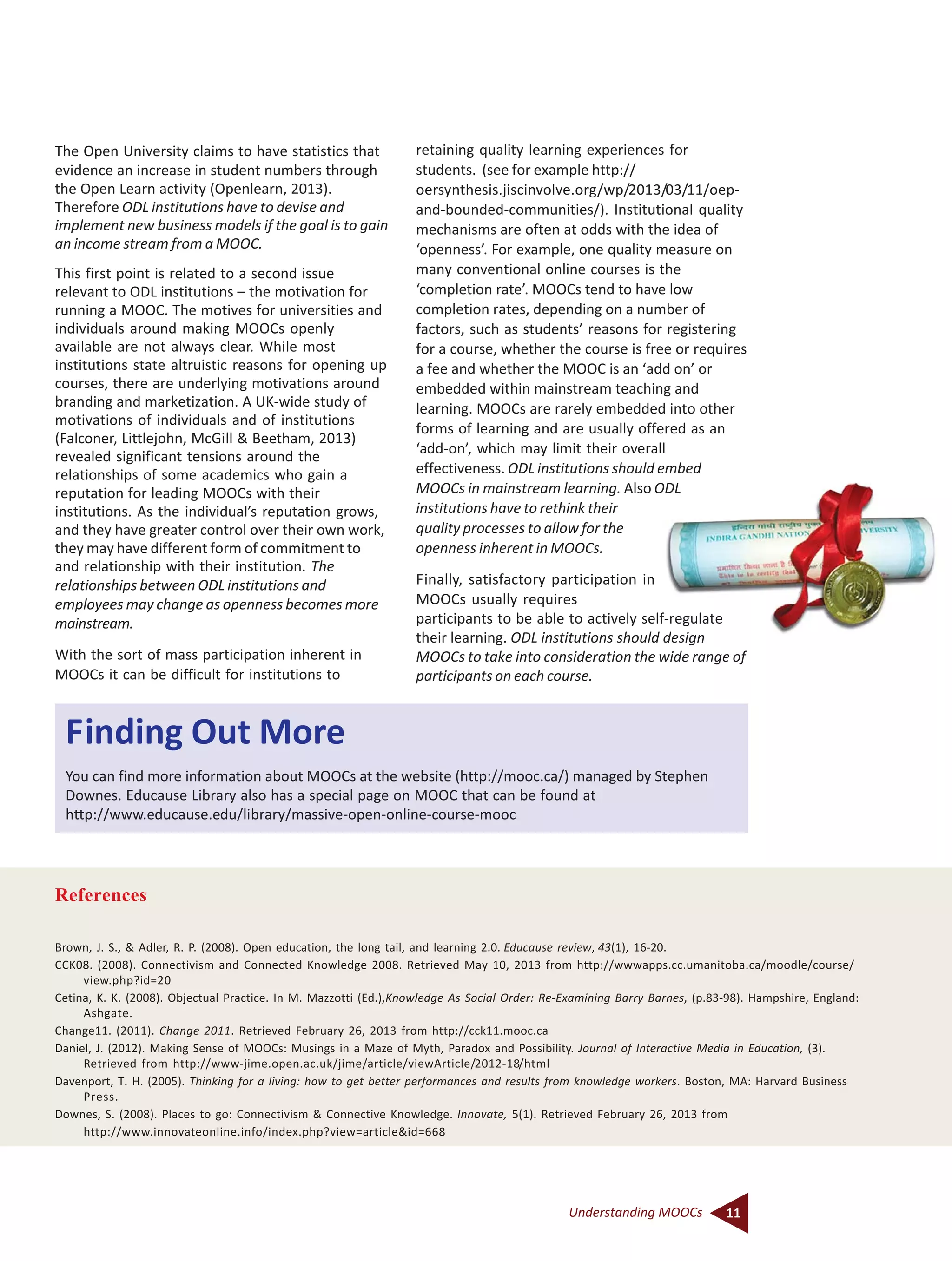 11Understanding MOOCs
The Open University claims to have statistics that
evidence an increase in student numbers through
the Open Learn activity (Openlearn, 2013).
Therefore ODL institutions have to devise and
implement new business models if the goal is to gain
an income stream from a MOOC.
This first point is related to a second issue
relevant to ODL institutions – the motivation for
running a MOOC. The motives for universities and
individuals around making MOOCs openly
available are not always clear. While most
institutions state altruistic reasons for opening up
courses, there are underlying motivations around
branding and marketization. A UK-wide study of
motivations of individuals and of institutions
(Falconer, Littlejohn, McGill & Beetham, 2013)
revealed significant tensions around the
relationships of some academics who gain a
reputation for leading MOOCs with their
institutions. As the individual’s reputation grows,
and they have greater control over their own work,
they may have different form of commitment to
and relationship with their institution. The
relationships between ODL institutions and
employees may change as openness becomes more
mainstream.
With the sort of mass participation inherent in
MOOCs it can be difficult for institutions to
Finding Out More
You can find more information about MOOCs at the website (http://mooc.ca/) managed by Stephen
Downes. Educause Library also has a special page on MOOC that can be found at
http://www.educause.edu/library/massive-open-online-course-mooc
retaining quality learning experiences for
students. (see for example http://
oersynthesis.jiscinvolve.org/wp/2013/03/11/oep-
and-bounded-communities/). Institutional quality
mechanisms are often at odds with the idea of
‘openness’. For example, one quality measure on
many conventional online courses is the
‘completion rate’. MOOCs tend to have low
completion rates, depending on a number of
factors, such as students’ reasons for registering
for a course, whether the course is free or requires
a fee and whether the MOOC is an ‘add on’ or
embedded within mainstream teaching and
learning. MOOCs are rarely embedded into other
forms of learning and are usually offered as an
‘add-on’, which may limit their overall
effectiveness. ODL institutions should embed
MOOCs in mainstream learning. Also ODL
institutions have to rethink their
quality processes to allow for the
openness inherent in MOOCs.
Finally, satisfactory participation in
MOOCs usually requires
participants to be able to actively self-regulate
their learning. ODL institutions should design
MOOCs to take into consideration the wide range of
participants on each course.
References
Brown, J. S., & Adler, R. P. (2008). Open education, the long tail, and learning 2.0. Educause review, 43(1), 16-20.
CCK08. (2008). Connectivism and Connected Knowledge 2008. Retrieved May 10, 2013 from http://wwwapps.cc.umanitoba.ca/moodle/course/
view.php?id=20
Cetina, K. K. (2008). Objectual Practice. In M. Mazzotti (Ed.),Knowledge As Social Order: Re-Examining Barry Barnes, (p.83-98). Hampshire, England:
Ashgate.
Change11. (2011). Change 2011. Retrieved February 26, 2013 from http://cck11.mooc.ca
Daniel, J. (2012). Making Sense of MOOCs: Musings in a Maze of Myth, Paradox and Possibility. Journal of Interactive Media in Education, (3).
Retrieved from http://www-jime.open.ac.uk/jime/article/viewArticle/2012-18/html
Davenport, T. H. (2005). Thinking for a living: how to get better performances and results from knowledge workers. Boston, MA: Harvard Business
Press.
Downes, S. (2008). Places to go: Connectivism & Connective Knowledge. Innovate, 5(1). Retrieved February 26, 2013 from
http://www.innovateonline.info/index.php?view=article&id=668
 