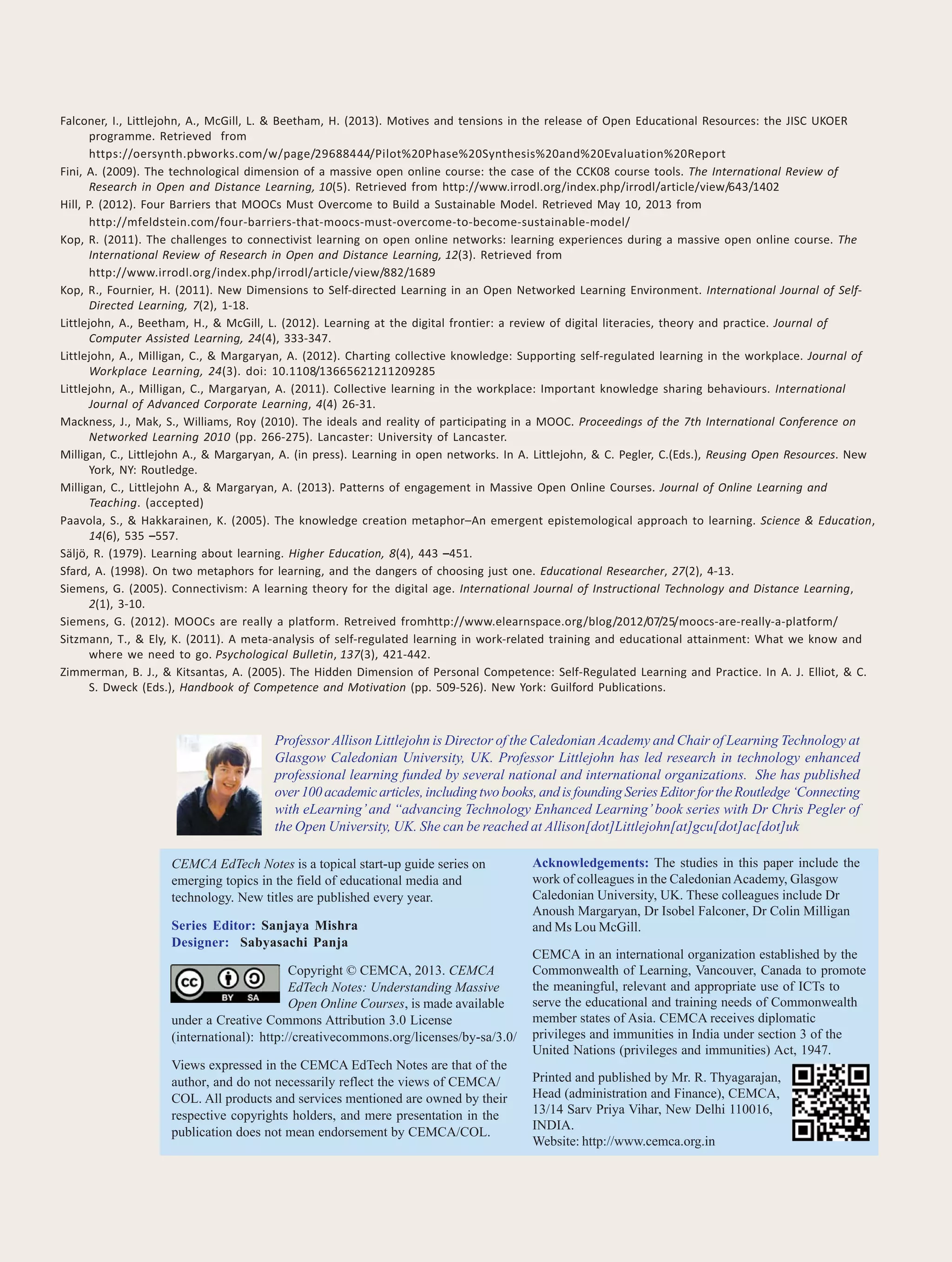 12 CEMCA EdTech Notes
Falconer, I., Littlejohn, A., McGill, L. & Beetham, H. (2013). Motives and tensions in the release of Open Educational Resources: the JISC UKOER
programme. Retrieved from
https://oersynth.pbworks.com/w/page/29688444/Pilot%20Phase%20Synthesis%20and%20Evaluation%20Report
Fini, A. (2009). The technological dimension of a massive open online course: the case of the CCK08 course tools. The International Review of
Research in Open and Distance Learning, 10(5). Retrieved from http://www.irrodl.org/index.php/irrodl/article/view/643/1402
Hill, P. (2012). Four Barriers that MOOCs Must Overcome to Build a Sustainable Model. Retrieved May 10, 2013 from
http://mfeldstein.com/four-barriers-that-moocs-must-overcome-to-become-sustainable-model/
Kop, R. (2011). The challenges to connectivist learning on open online networks: learning experiences during a massive open online course. The
International Review of Research in Open and Distance Learning, 12(3). Retrieved from
http://www.irrodl.org/index.php/irrodl/article/view/882/1689
Kop, R., Fournier, H. (2011). New Dimensions to Self-directed Learning in an Open Networked Learning Environment. International Journal of Self-
Directed Learning, 7(2), 1-18.
Littlejohn, A., Beetham, H., & McGill, L. (2012). Learning at the digital frontier: a review of digital literacies, theory and practice. Journal of
Computer Assisted Learning, 24(4), 333-347.
Littlejohn, A., Milligan, C., & Margaryan, A. (2012). Charting collective knowledge: Supporting self-regulated learning in the workplace. Journal of
Workplace Learning, 24(3). doi: 10.1108/13665621211209285
Littlejohn, A., Milligan, C., Margaryan, A. (2011). Collective learning in the workplace: Important knowledge sharing behaviours. International
Journal of Advanced Corporate Learning, 4(4) 26-31.
Mackness, J., Mak, S., Williams, Roy (2010). The ideals and reality of participating in a MOOC. Proceedings of the 7th International Conference on
Networked Learning 2010 (pp. 266-275). Lancaster: University of Lancaster.
Milligan, C., Littlejohn A., & Margaryan, A. (in press). Learning in open networks. In A. Littlejohn, & C. Pegler, C.(Eds.), Reusing Open Resources. New
York, NY: Routledge.
Milligan, C., Littlejohn A., & Margaryan, A. (2013). Patterns of engagement in Massive Open Online Courses. Journal of Online Learning and
Teaching. (accepted)
Paavola, S., & Hakkarainen, K. (2005). The knowledge creation metaphor–An emergent epistemological approach to learning. Science & Education,
14(6), 535 –557.
Säljö, R. (1979). Learning about learning. Higher Education, 8(4), 443 –451.
Sfard, A. (1998). On two metaphors for learning, and the dangers of choosing just one. Educational Researcher, 27(2), 4-13.
Siemens, G. (2005). Connectivism: A learning theory for the digital age. International Journal of Instructional Technology and Distance Learning,
2(1), 3-10.
Siemens, G. (2012). MOOCs are really a platform. Retreived fromhttp://www.elearnspace.org/blog/2012/07/25/moocs-are-really-a-platform/
Sitzmann, T., & Ely, K. (2011). A meta-analysis of self-regulated learning in work-related training and educational attainment: What we know and
where we need to go. Psychological Bulletin, 137(3), 421-442.
Zimmerman, B. J., & Kitsantas, A. (2005). The Hidden Dimension of Personal Competence: Self-Regulated Learning and Practice. In A. J. Elliot, & C.
S. Dweck (Eds.), Handbook of Competence and Motivation (pp. 509-526). New York: Guilford Publications.
CEMCA EdTech Notes is a topical start-up guide series on
emerging topics in the field of educational media and
technology. New titles are published every year.
Series Editor: Sanjaya Mishra
Designer: Sabyasachi Panja
Copyright © CEMCA, 2013. CEMCA
EdTech Notes: Understanding Massive
Open Online Courses, is made available
under a Creative Commons Attribution 3.0 License
(international): http://creativecommons.org/licenses/by-sa/3.0/
Views expressed in the CEMCA EdTech Notes are that of the
author, and do not necessarily reflect the views of CEMCA/
COL. All products and services mentioned are owned by their
respective copyrights holders, and mere presentation in the
publication does not mean endorsement by CEMCA/COL.
Acknowledgements: The studies in this paper include the
work of colleagues in the CaledonianAcademy, Glasgow
Caledonian University, UK. These colleagues include Dr
Anoush Margaryan, Dr Isobel Falconer, Dr Colin Milligan
and Ms Lou McGill.
CEMCA in an international organization established by the
Commonwealth of Learning, Vancouver, Canada to promote
the meaningful, relevant and appropriate use of ICTs to
serve the educational and training needs of Commonwealth
member states of Asia. CEMCA receives diplomatic
privileges and immunities in India under section 3 of the
United Nations (privileges and immunities) Act, 1947.
Printed and published by Mr. R. Thyagarajan,
Head (administration and Finance), CEMCA,
13/14 Sarv Priya Vihar, New Delhi 110016,
INDIA.
Website: http://www.cemca.org.in
Professor Allison Littlejohn is Director of the Caledonian Academy and Chair of Learning Technology at
Glasgow Caledonian University, UK. Professor Littlejohn has led research in technology enhanced
professional learning funded by several national and international organizations. She has published
over100academicarticles,includingtwobooks,andisfoundingSeriesEditorfortheRoutledge‘Connecting
with eLearning’and “advancing Technology Enhanced Learning’book series with Dr Chris Pegler of
the Open University, UK. She can be reached at Allison[dot]Littlejohn[at]gcu[dot]ac[dot]uk
 
