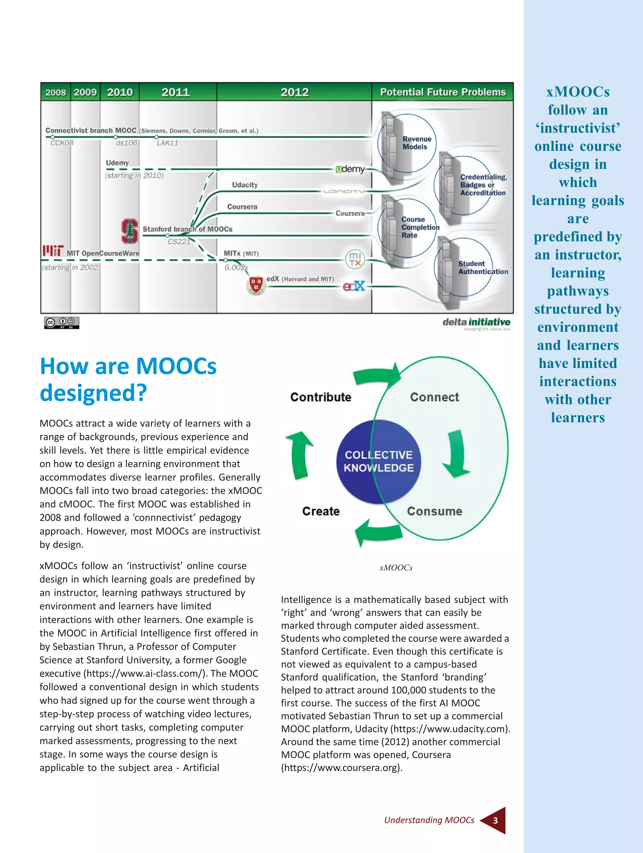3Understanding MOOCs
How are MOOCs
designed?
MOOCs attract a wide variety of learners with a
range of backgrounds, previous experience and
skill levels. Yet there is little empirical evidence
on how to design a learning environment that
accommodates diverse learner profiles. Generally
MOOCs fall into two broad categories: the xMOOC
and cMOOC. The first MOOC was established in
2008 and followed a ‘connnectivist’ pedagogy
approach. However, most MOOCs are instructivist
by design.
xMOOCs follow an ‘instructivist’ online course
design in which learning goals are predefined by
an instructor, learning pathways structured by
environment and learners have limited
interactions with other learners. One example is
the MOOC in Artificial Intelligence first offered in
by Sebastian Thrun, a Professor of Computer
Science at Stanford University, a former Google
executive (https://www.ai-class.com/). The MOOC
followed a conventional design in which students
who had signed up for the course went through a
step-by-step process of watching video lectures,
carrying out short tasks, completing computer
marked assessments, progressing to the next
stage. In some ways the course design is
applicable to the subject area - Artificial
Intelligence is a mathematically based subject with
‘right’ and ‘wrong’ answers that can easily be
marked through computer aided assessment.
Students who completed the course were awarded a
Stanford Certificate. Even though this certificate is
not viewed as equivalent to a campus-based
Stanford qualification, the Stanford ‘branding’
helped to attract around 100,000 students to the
first course. The success of the first AI MOOC
motivated Sebastian Thrun to set up a commercial
MOOC platform, Udacity (https://www.udacity.com).
Around the same time (2012) another commercial
MOOC platform was opened, Coursera
(https://www.coursera.org).
xMOOCs
xMOOCs
follow an
‘instructivist’
online course
design in
which
learning goals
are
predefined by
an instructor,
learning
pathways
structured by
environment
and learners
have limited
interactions
with other
learners
 