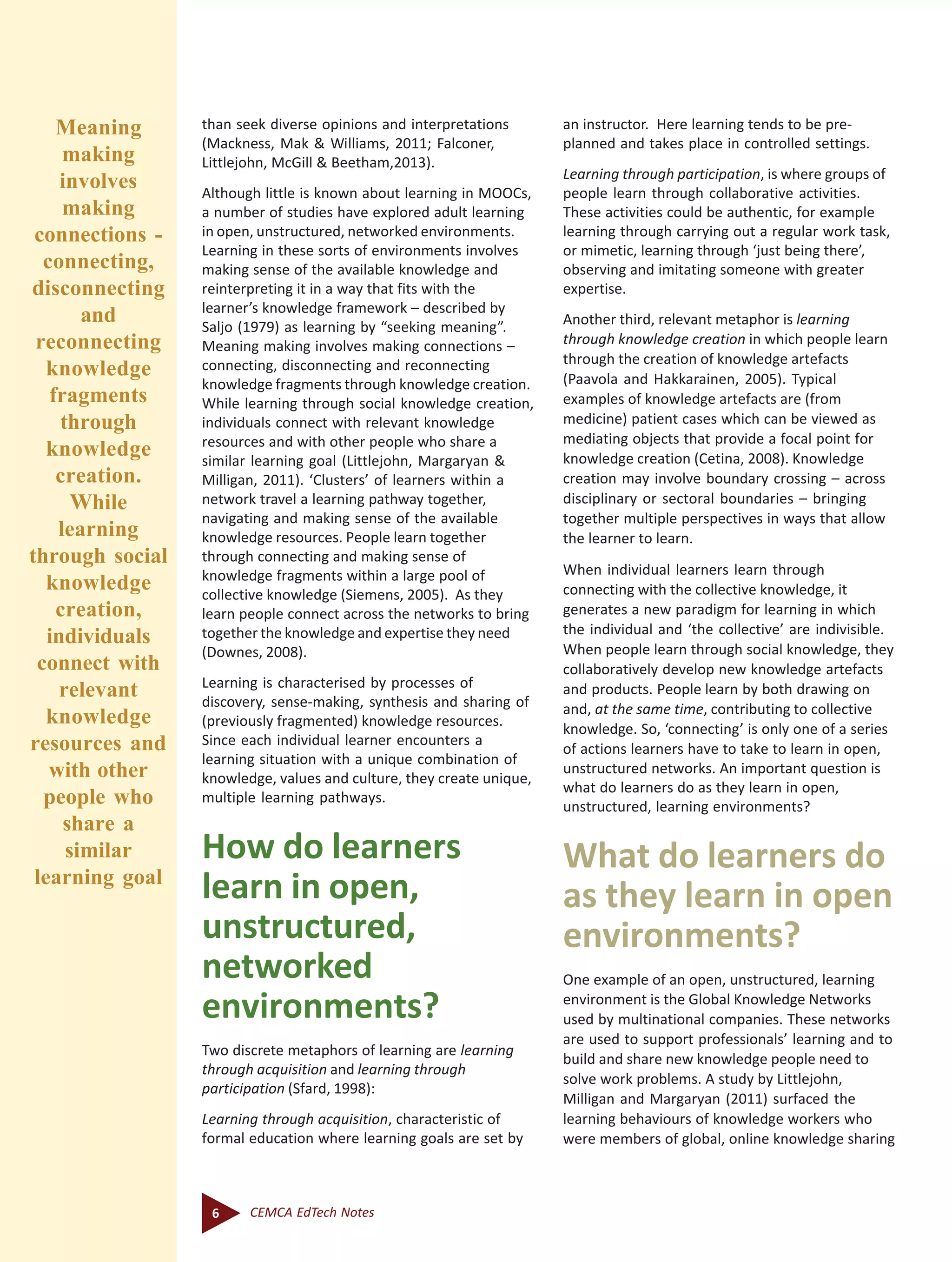 6 CEMCA EdTech Notes
than seek diverse opinions and interpretations
(Mackness, Mak & Williams, 2011; Falconer,
Littlejohn, McGill & Beetham,2013).
Although little is known about learning in MOOCs,
a number of studies have explored adult learning
in open, unstructured, networked environments.
Learning in these sorts of environments involves
making sense of the available knowledge and
reinterpreting it in a way that fits with the
learner’s knowledge framework – described by
Saljo (1979) as learning by “seeking meaning”.
Meaning making involves making connections –
connecting, disconnecting and reconnecting
knowledge fragments through knowledge creation.
While learning through social knowledge creation,
individuals connect with relevant knowledge
resources and with other people who share a
similar learning goal (Littlejohn, Margaryan &
Milligan, 2011). ‘Clusters’ of learners within a
network travel a learning pathway together,
navigating and making sense of the available
knowledge resources. People learn together
through connecting and making sense of
knowledge fragments within a large pool of
collective knowledge (Siemens, 2005). As they
learn people connect across the networks to bring
together the knowledge and expertise they need
(Downes, 2008).
Learning is characterised by processes of
discovery, sense-making, synthesis and sharing of
(previously fragmented) knowledge resources.
Since each individual learner encounters a
learning situation with a unique combination of
knowledge, values and culture, they create unique,
multiple learning pathways.
How do learners
learn in open,
unstructured,
networked
environments?
Two discrete metaphors of learning are learning
through acquisition and learning through
participation (Sfard, 1998):
Learning through acquisition, characteristic of
formal education where learning goals are set by
an instructor. Here learning tends to be pre-
planned and takes place in controlled settings.
Learning through participation, is where groups of
people learn through collaborative activities.
These activities could be authentic, for example
learning through carrying out a regular work task,
or mimetic, learning through ‘just being there’,
observing and imitating someone with greater
expertise.
Another third, relevant metaphor is learning
through knowledge creation in which people learn
through the creation of knowledge artefacts
(Paavola and Hakkarainen, 2005). Typical
examples of knowledge artefacts are (from
medicine) patient cases which can be viewed as
mediating objects that provide a focal point for
knowledge creation (Cetina, 2008). Knowledge
creation may involve boundary crossing – across
disciplinary or sectoral boundaries – bringing
together multiple perspectives in ways that allow
the learner to learn.
When individual learners learn through
connecting with the collective knowledge, it
generates a new paradigm for learning in which
the individual and ‘the collective’ are indivisible.
When people learn through social knowledge, they
collaboratively develop new knowledge artefacts
and products. People learn by both drawing on
and, at the same time, contributing to collective
knowledge. So, ‘connecting’ is only one of a series
of actions learners have to take to learn in open,
unstructured networks. An important question is
what do learners do as they learn in open,
unstructured, learning environments?
What do learners do
as they learn in open
environments?
One example of an open, unstructured, learning
environment is the Global Knowledge Networks
used by multinational companies. These networks
are used to support professionals’ learning and to
build and share new knowledge people need to
solve work problems. A study by Littlejohn,
Milligan and Margaryan (2011) surfaced the
learning behaviours of knowledge workers who
were members of global, online knowledge sharing
Meaning
making
involves
making
connections -
connecting,
disconnecting
and
reconnecting
knowledge
fragments
through
knowledge
creation.
While
learning
through social
knowledge
creation,
individuals
connect with
relevant
knowledge
resources and
with other
people who
share a
similar
learning goal
 