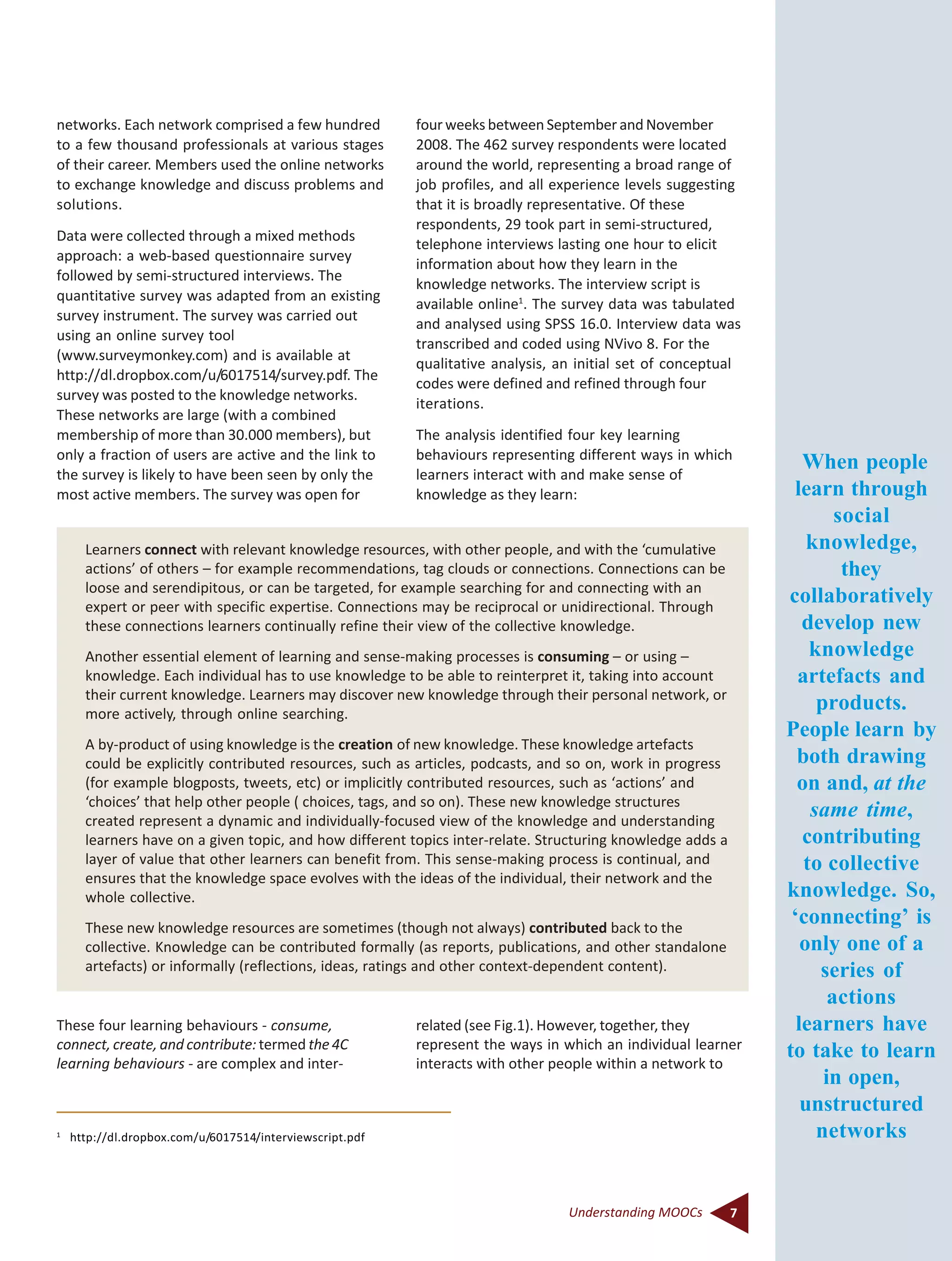 7Understanding MOOCs
networks. Each network comprised a few hundred
to a few thousand professionals at various stages
of their career. Members used the online networks
to exchange knowledge and discuss problems and
solutions.
Data were collected through a mixed methods
approach: a web-based questionnaire survey
followed by semi-structured interviews. The
quantitative survey was adapted from an existing
survey instrument. The survey was carried out
using an online survey tool
(www.surveymonkey.com) and is available at
http://dl.dropbox.com/u/6017514/survey.pdf. The
survey was posted to the knowledge networks.
These networks are large (with a combined
membership of more than 30.000 members), but
only a fraction of users are active and the link to
the survey is likely to have been seen by only the
most active members. The survey was open for
1
http://dl.dropbox.com/u/6017514/interviewscript.pdf
Learners connect with relevant knowledge resources, with other people, and with the ‘cumulative
actions’ of others – for example recommendations, tag clouds or connections. Connections can be
loose and serendipitous, or can be targeted, for example searching for and connecting with an
expert or peer with specific expertise. Connections may be reciprocal or unidirectional. Through
these connections learners continually refine their view of the collective knowledge.
Another essential element of learning and sense-making processes is consuming – or using –
knowledge. Each individual has to use knowledge to be able to reinterpret it, taking into account
their current knowledge. Learners may discover new knowledge through their personal network, or
more actively, through online searching.
A by-product of using knowledge is the creation of new knowledge. These knowledge artefacts
could be explicitly contributed resources, such as articles, podcasts, and so on, work in progress
(for example blogposts, tweets, etc) or implicitly contributed resources, such as ‘actions’ and
‘choices’ that help other people ( choices, tags, and so on). These new knowledge structures
created represent a dynamic and individually-focused view of the knowledge and understanding
learners have on a given topic, and how different topics inter-relate. Structuring knowledge adds a
layer of value that other learners can benefit from. This sense-making process is continual, and
ensures that the knowledge space evolves with the ideas of the individual, their network and the
whole collective.
These new knowledge resources are sometimes (though not always) contributed back to the
collective. Knowledge can be contributed formally (as reports, publications, and other standalone
artefacts) or informally (reflections, ideas, ratings and other context-dependent content).
four weeks between September and November
2008. The 462 survey respondents were located
around the world, representing a broad range of
job profiles, and all experience levels suggesting
that it is broadly representative. Of these
respondents, 29 took part in semi-structured,
telephone interviews lasting one hour to elicit
information about how they learn in the
knowledge networks. The interview script is
available online1
. The survey data was tabulated
and analysed using SPSS 16.0. Interview data was
transcribed and coded using NVivo 8. For the
qualitative analysis, an initial set of conceptual
codes were defined and refined through four
iterations.
The analysis identified four key learning
behaviours representing different ways in which
learners interact with and make sense of
knowledge as they learn:
These four learning behaviours - consume,
connect, create, and contribute:termed the 4C
learning behaviours - are complex and inter-
related (see Fig.1). However, together, they
represent the ways in which an individual learner
interacts with other people within a network to
When people
learn through
social
knowledge,
they
collaboratively
develop new
knowledge
artefacts and
products.
People learn by
both drawing
on and, at the
same time,
contributing
to collective
knowledge. So,
‘connecting’ is
only one of a
series of
actions
learners have
to take to learn
in open,
unstructured
networks
 